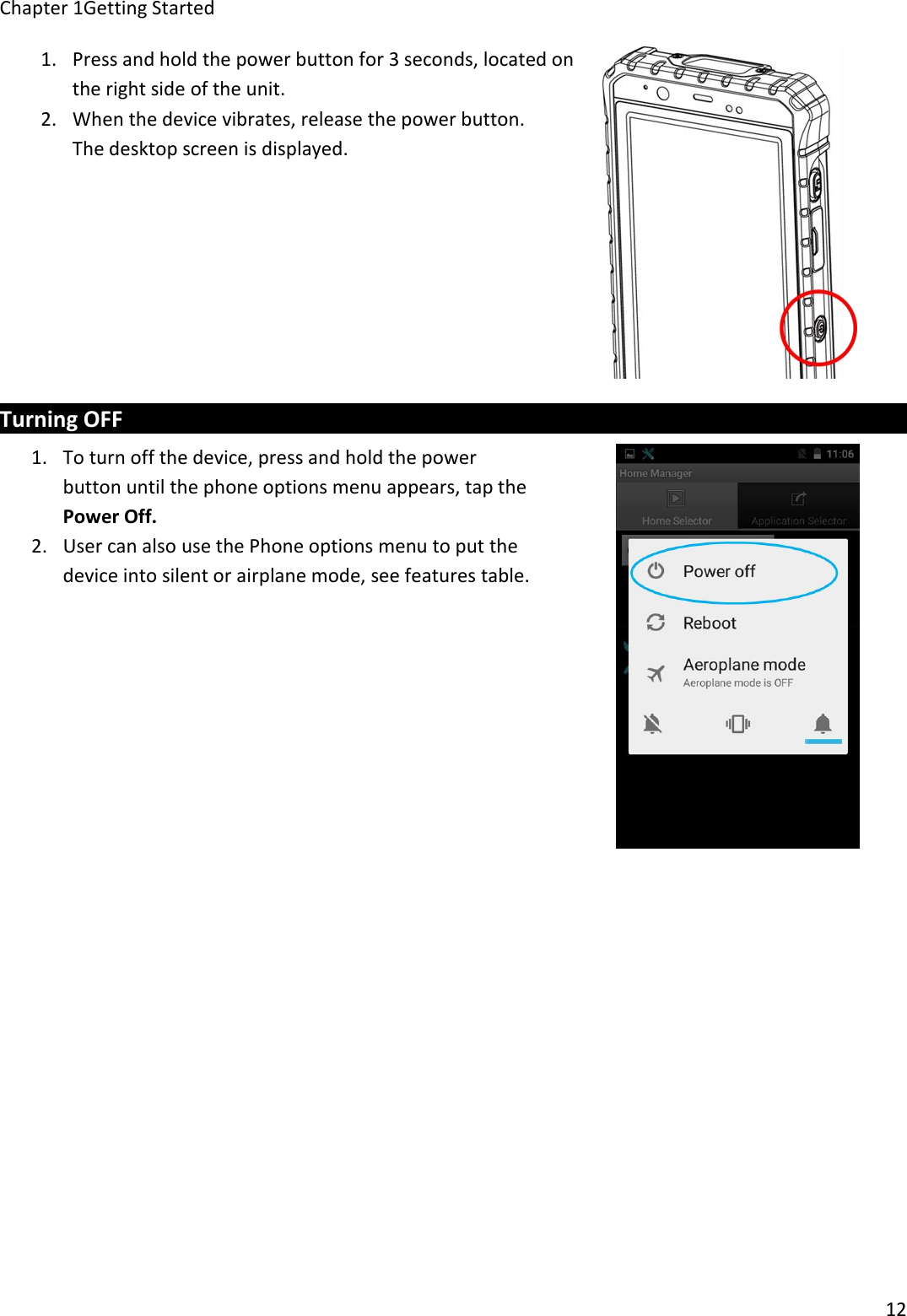 Chapter 1Getting Started121. Press and hold the power button for 3 seconds, located onthe right side of the unit.2. When the device vibrates, release the power button.The desktop screen is displayed.Turning OFF1. To turn off the device, press and hold the powerbutton until the phone options menu appears, tap thePower Off.2. User can also use the Phone options menu to put thedevice into silent or airplane mode, see features table.