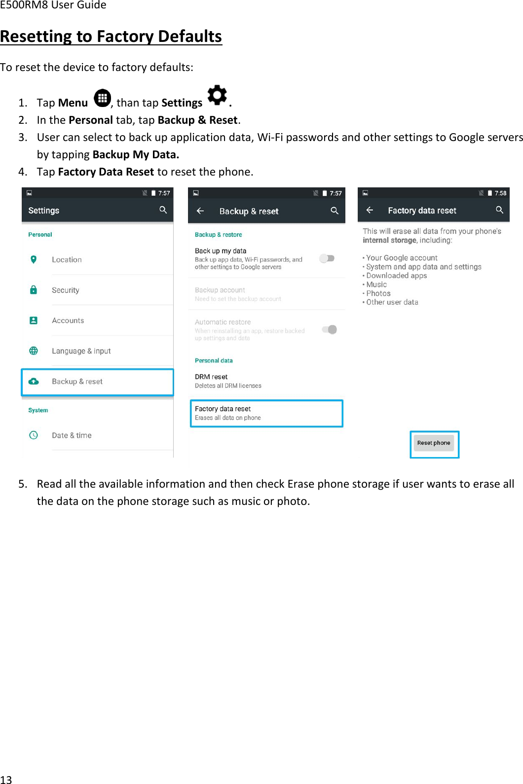 E500RM8 User Guide13Resetting to Factory DefaultsTo reset the device to factory defaults:1. Tap Menu , than tap Settings .2. In the Personal tab, tap Backup &amp; Reset.3. User can select to back up application data, Wi-Fi passwords and other settings to Google serversby tapping Backup My Data.4. Tap Factory Data Reset to reset the phone.5. Read all the available information and then check Erase phone storage if user wants to erase allthe data on the phone storage such as music or photo.