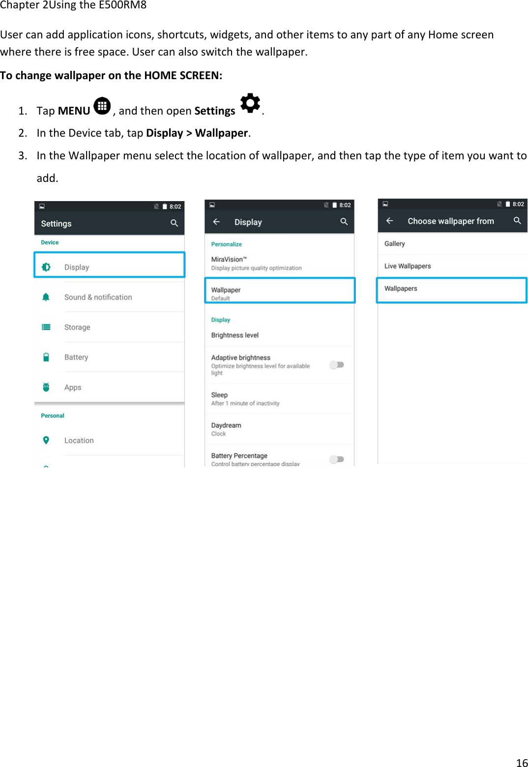 Chapter 2Using the E500RM816User can add application icons, shortcuts, widgets, and other items to any part of any Home screenwhere there is free space. User can also switch the wallpaper.To change wallpaper on the HOME SCREEN:1. Tap MENU , and then open Settings .2. In the Device tab, tap Display &gt; Wallpaper.3. In the Wallpaper menu select the location of wallpaper, and then tap the type of item you want toadd.