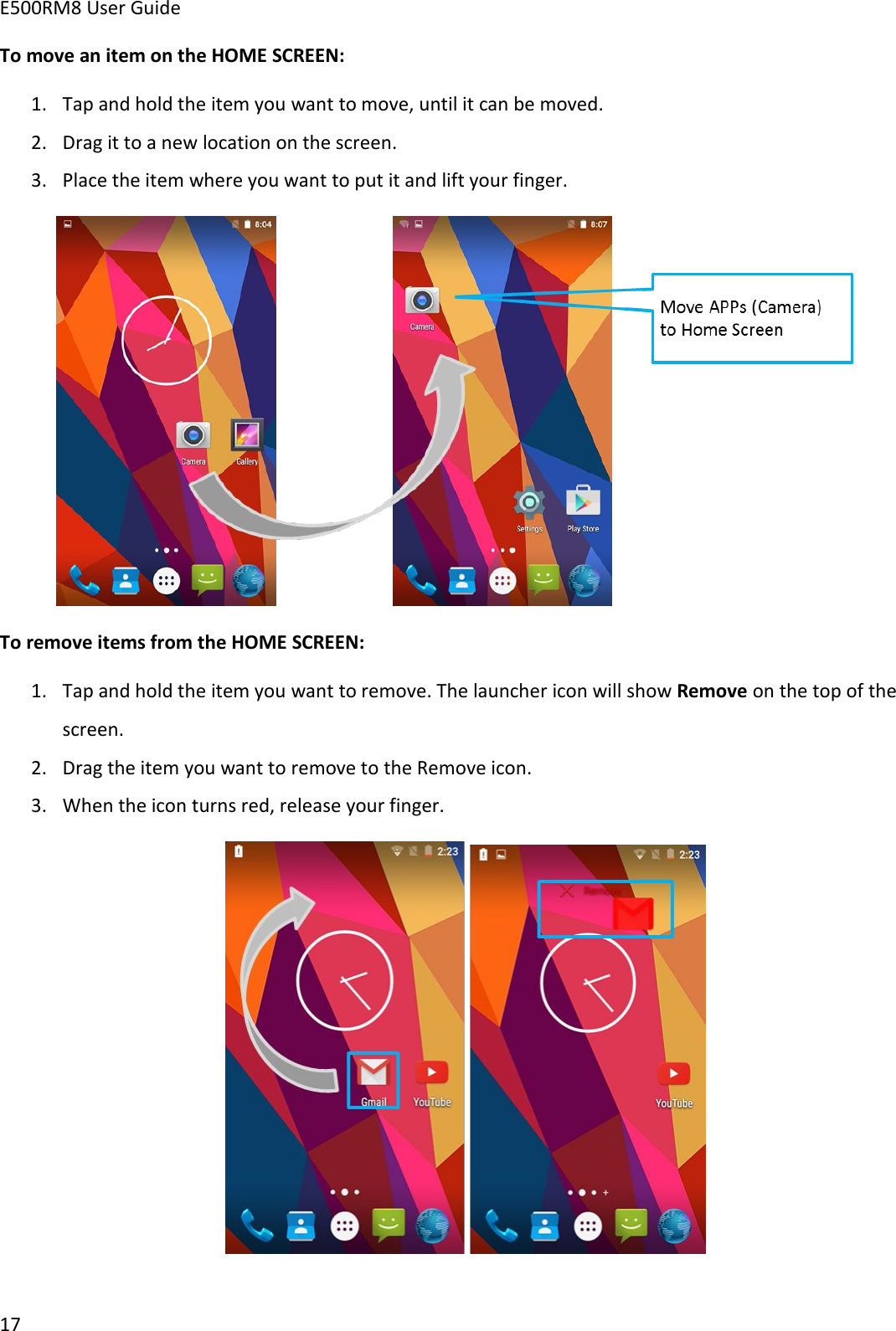 E500RM8 User Guide17To move an item on the HOME SCREEN:1. Tap and hold the item you want to move, until it can be moved.2. Drag it to a new location on the screen.3. Place the item where you want to put it and lift your finger.To remove items from the HOME SCREEN:1. Tap and hold the item you want to remove. The launcher icon will show Remove on the top of thescreen.2. Drag the item you want to remove to the Remove icon.3. When the icon turns red, release your finger.