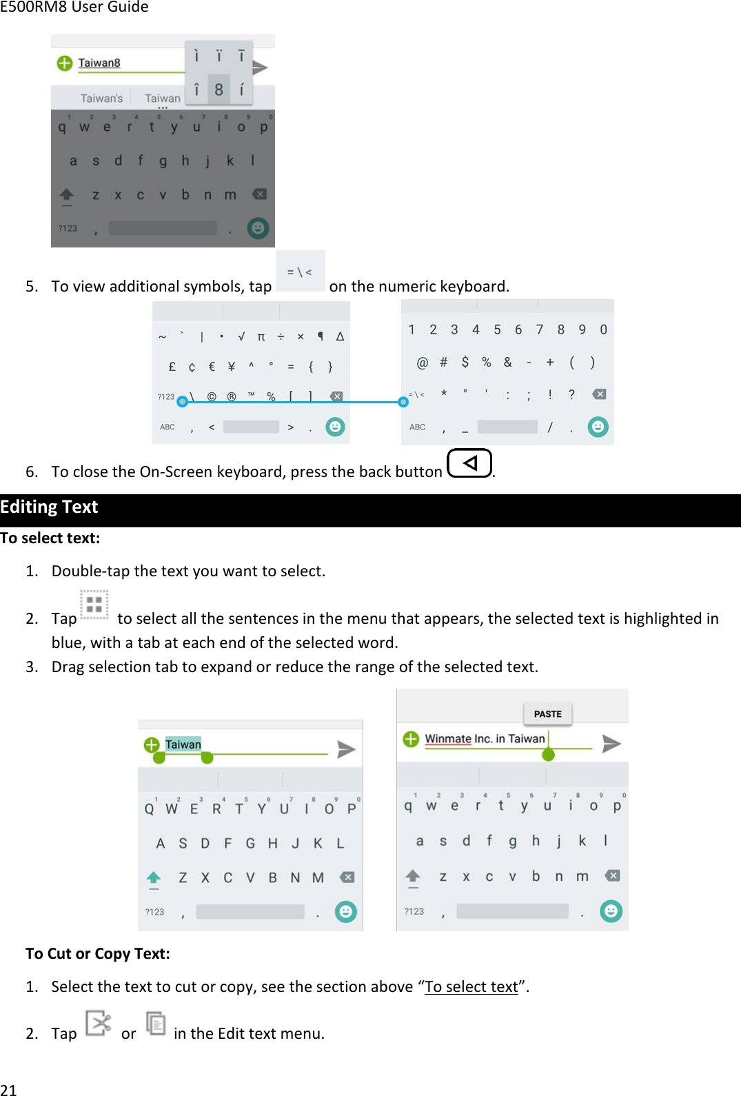 E500RM8 User Guide215. To view additional symbols, tap on the numeric keyboard.6. To close the On-Screen keyboard, press the back button .Editing TextTo select text:1. Double-tap the text you want to select.2. Tap to select all the sentences in the menu that appears, the selected text is highlighted inblue, with a tab at each end of the selected word.3. Drag selection tab to expand or reduce the range of the selected text.To Cut or Copy Text:1. Select the text to cut or copy, see the section above “To select text”.2. Tap or in the Edit text menu.