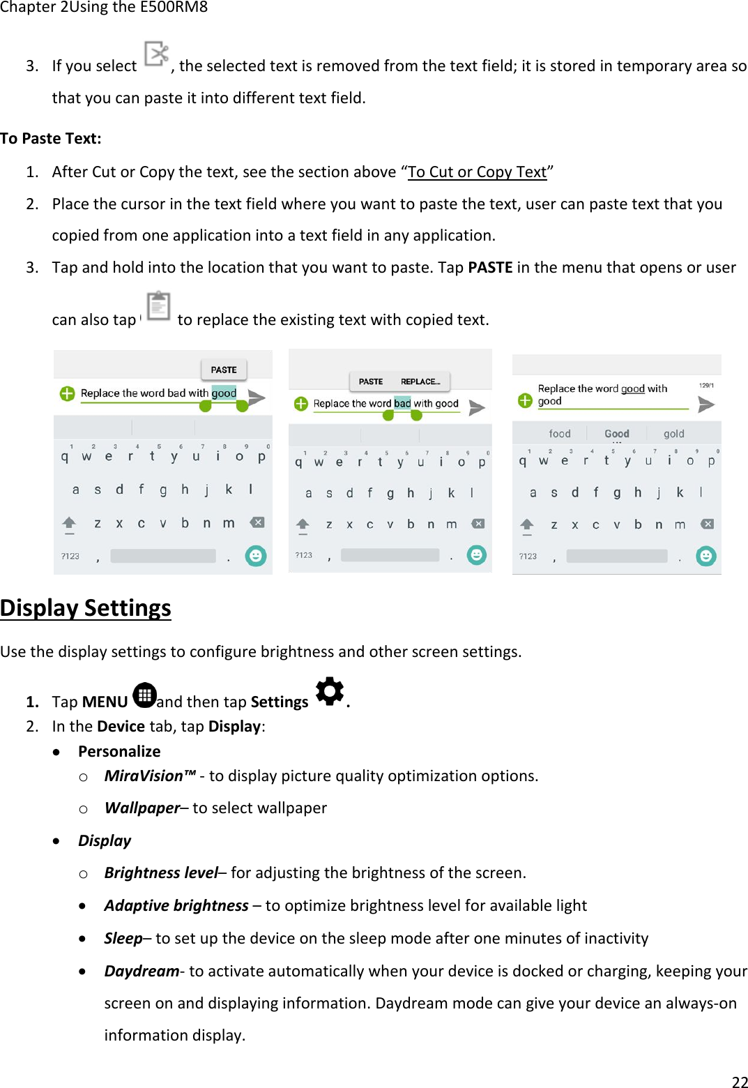 Chapter 2Using the E500RM8223. If you select , the selected text is removed from the text field; it is stored in temporary area sothat you can paste it into different text field.To Paste Text:1. After Cut or Copy the text, see the section above “To Cut or Copy Text”2. Place the cursor in the text field where you want to paste the text, user can paste text that youcopied from one application into a text field in any application.3. Tap and hold into the location that you want to paste. Tap PASTE in the menu that opens or usercan also tap to replace the existing text with copied text.Display SettingsUse the display settings to configure brightness and other screen settings.1. Tap MENU and then tap Settings .2. In the Device tab, tap Display:PersonalizeoMiraVision™ - to display picture quality optimization options.oWallpaper– to select wallpaperDisplayoBrightness level– for adjusting the brightness of the screen.Adaptive brightness – to optimize brightness level for available lightSleep– to set up the device on the sleep mode after one minutes of inactivityDaydream- to activate automatically when your device is docked or charging, keeping yourscreen on and displaying information. Daydream mode can give your device an always-oninformation display.