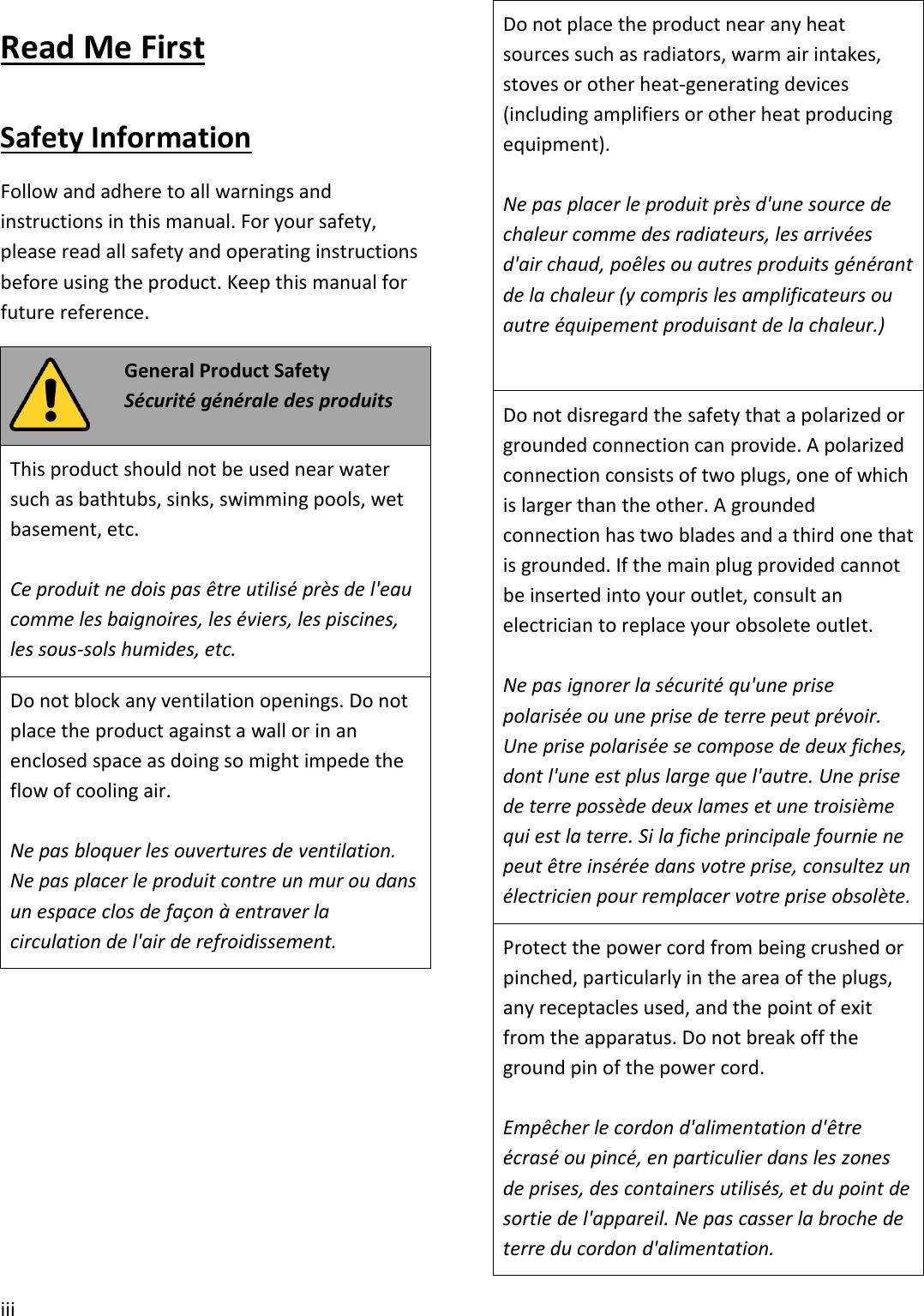 iiiRead Me FirstSafety InformationFollow and adhere to all warnings andinstructions in this manual. For your safety,please read all safety and operating instructionsbefore using the product. Keep this manual forfuture reference.General Product SafetySécurité générale des produitsThis product should not be used near watersuch as bathtubs, sinks, swimming pools, wetbasement, etc.Ce produit ne dois pas être utilisé près de l&apos;eaucomme les baignoires, les éviers, les piscines,les sous-sols humides, etc.Do not block any ventilation openings. Do notplace the product against a wall or in anenclosed space as doing so might impede theflow of cooling air.Ne pas bloquer les ouvertures de ventilation.Ne pas placer le produit contre un mur ou dansun espace clos de façon à entraver lacirculation de l&apos;air de refroidissement.Do not place the product near any heatsources such as radiators, warm air intakes,stoves or other heat-generating devices(including amplifiers or other heat producingequipment).Ne pas placer le produit près d&apos;une source dechaleur comme des radiateurs, les arrivéesd&apos;air chaud, poêles ou autres produits générantde la chaleur (y compris les amplificateurs ouautre équipement produisant de la chaleur.)Do not disregard the safety that a polarized orgrounded connection can provide. A polarizedconnection consists of two plugs, one of whichis larger than the other. A groundedconnection has two blades and a third one thatis grounded. If the main plug provided cannotbe inserted into your outlet, consult anelectrician to replace your obsolete outlet.Ne pas ignorer la sécurité qu&apos;une prisepolarisée ou une prise de terre peut prévoir.Une prise polarisée se compose de deux fiches,dont l&apos;une est plus large que l&apos;autre. Une prisede terre possède deux lames et une troisièmequi est la terre. Si la fiche principale fournie nepeut être insérée dans votre prise, consultez unélectricien pour remplacer votre prise obsolète.Protect the power cord from being crushed orpinched, particularly in the area of the plugs,any receptacles used, and the point of exitfrom the apparatus. Do not break off theground pin of the power cord.Empêcher le cordon d&apos;alimentation d&apos;êtreécrasé ou pincé, en particulier dans les zonesde prises, des containers utilisés, et du point desortie de l&apos;appareil. Ne pas casser la broche deterre du cordon d&apos;alimentation.