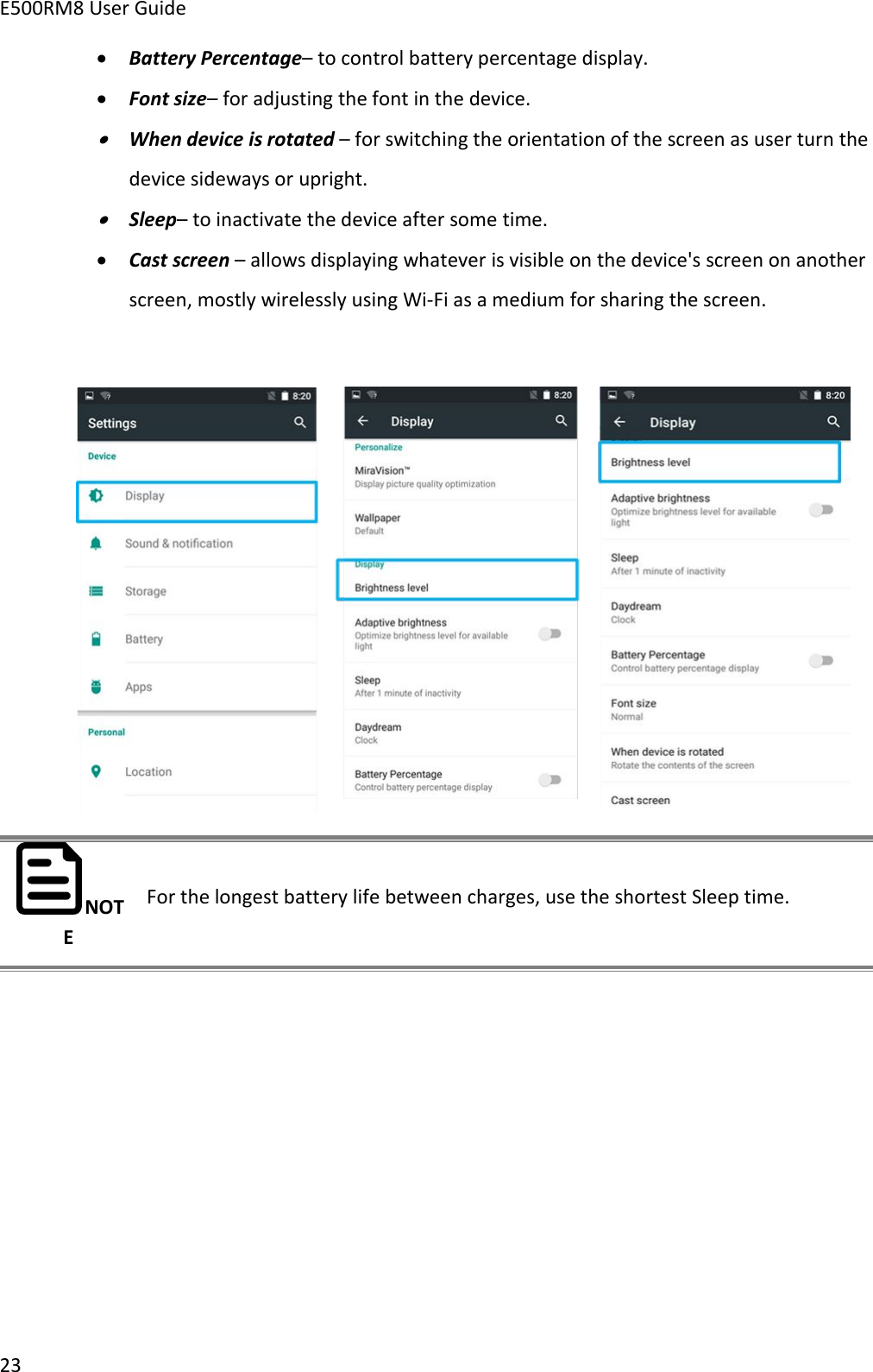 E500RM8 User Guide23Battery Percentage– to control battery percentage display.Font size– for adjusting the font in the device.When device is rotated – for switching the orientation of the screen as user turn thedevice sideways or upright.Sleep– to inactivate the device after some time.Cast screen – allows displaying whatever is visible on the device&apos;s screen on anotherscreen, mostly wirelessly using Wi-Fi as a medium for sharing the screen.NOTEFor the longest battery life between charges, use the shortest Sleep time.