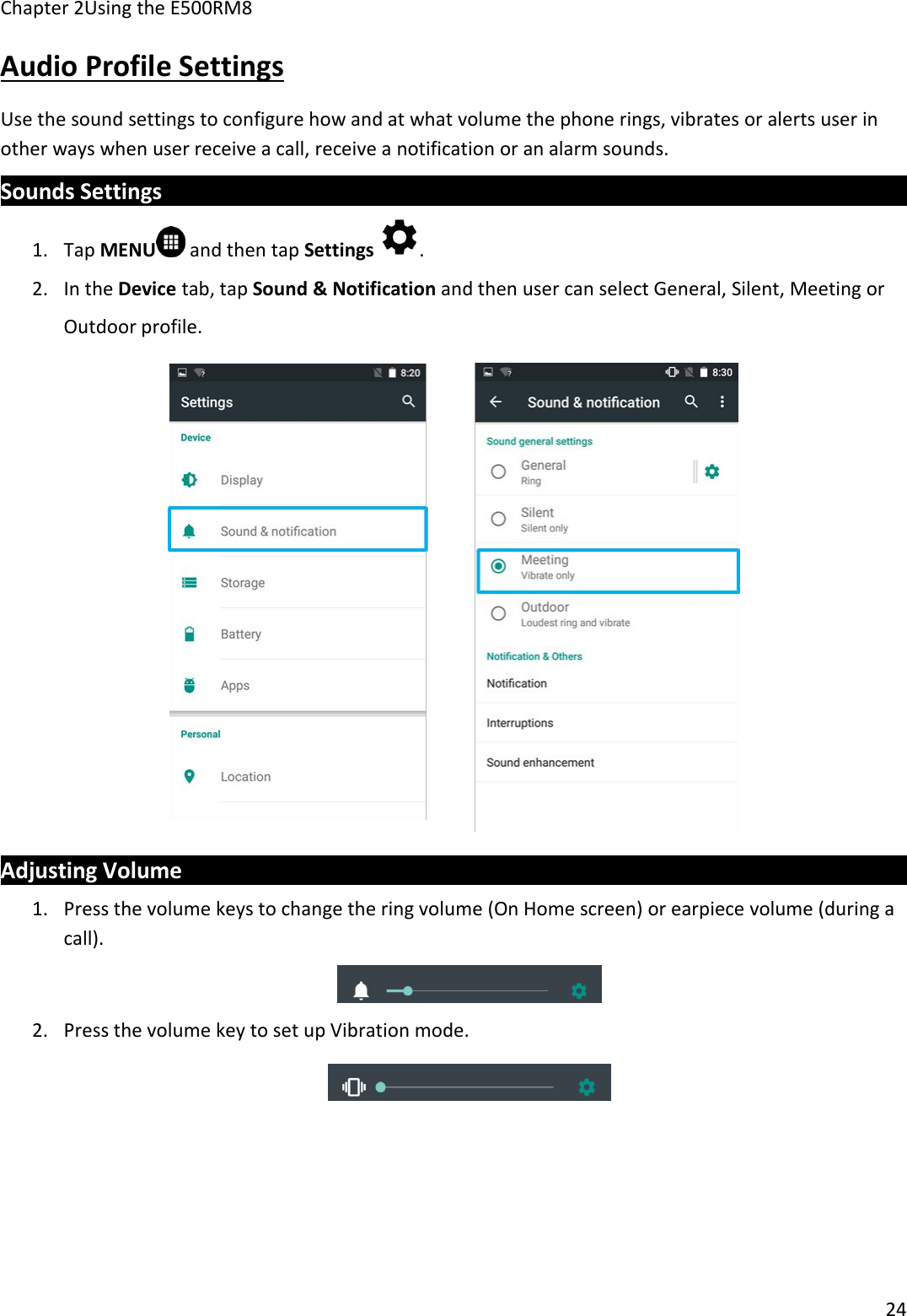Chapter 2Using the E500RM824Audio Profile SettingsUse the sound settings to configure how and at what volume the phone rings, vibrates or alerts user inother ways when user receive a call, receive a notification or an alarm sounds.Sounds Settings1. Tap MENU and then tap Settings .2. In the Device tab, tap Sound &amp; Notification and then user can select General, Silent, Meeting orOutdoor profile.Adjusting Volume1. Press the volume keys to change the ring volume (On Home screen) or earpiece volume (during acall).2. Press the volume key to set up Vibration mode.