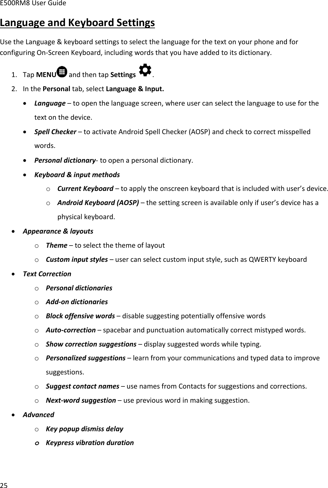 E500RM8 User Guide25Language and Keyboard SettingsUse the Language &amp; keyboard settings to select the language for the text on your phone and forconfiguring On-Screen Keyboard, including words that you have added to its dictionary.1. Tap MENU and then tap Settings .2. In the Personal tab, select Language &amp; Input.Language – to open the language screen, where user can select the language to use for thetext on the device.Spell Checker – to activate Android Spell Checker (AOSP) and check to correct misspelledwords.Personal dictionary- to open a personal dictionary.Keyboard &amp; input methodsoCurrent Keyboard – to apply the onscreen keyboard that is included with user’s device.oAndroid Keyboard (AOSP) – the setting screen is available only if user’s device has aphysical keyboard.Appearance &amp; layoutsoTheme – to select the theme of layoutoCustom input styles – user can select custom input style, such as QWERTY keyboardText CorrectionoPersonal dictionariesoAdd-on dictionariesoBlock offensive words – disable suggesting potentially offensive wordsoAuto-correction – spacebar and punctuation automatically correct mistyped words.oShow correction suggestions – display suggested words while typing.oPersonalized suggestions – learn from your communications and typed data to improvesuggestions.oSuggest contact names – use names from Contacts for suggestions and corrections.oNext-word suggestion – use previous word in making suggestion.AdvancedoKey popup dismiss delayoKeypress vibration duration