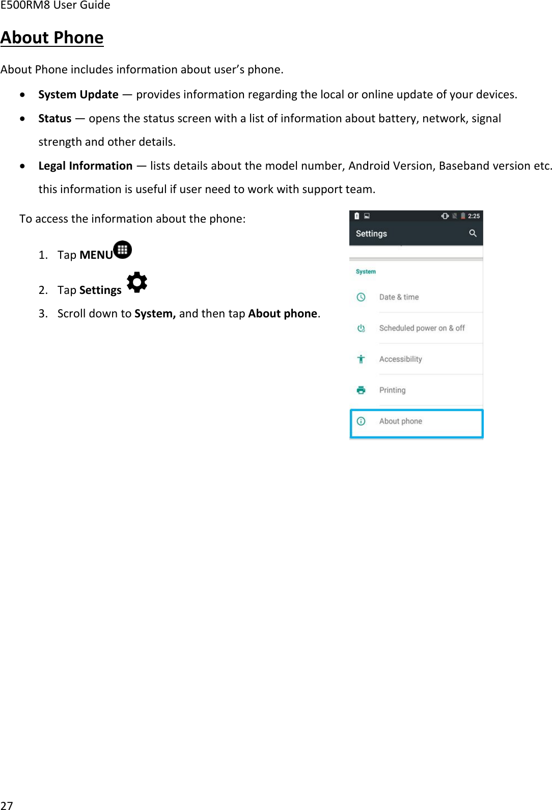 E500RM8 User Guide27About PhoneAbout Phone includes information about user’s phone.System Update — provides information regarding the local or online update of your devices.Status — opens the status screen with a list of information about battery, network, signalstrength and other details.Legal Information — lists details about the model number, Android Version, Baseband version etc.this information is useful if user need to work with support team.To access the information about the phone:1. Tap MENU2. Tap Settings3. Scroll down to System, and then tap About phone.