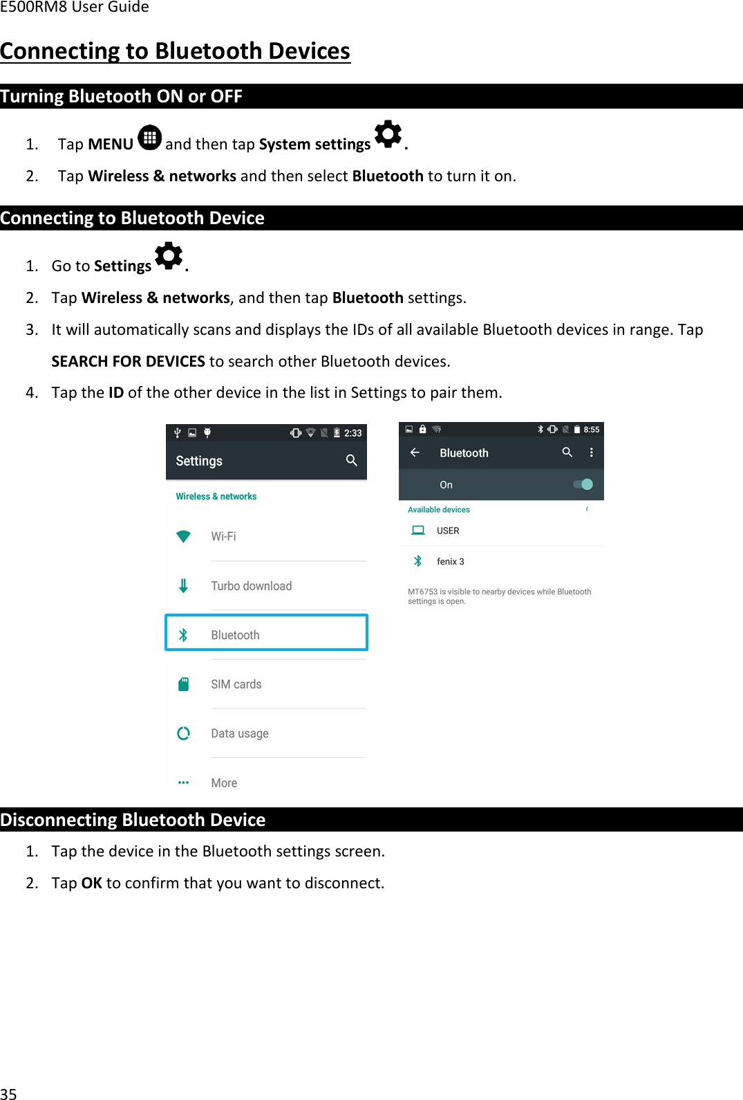 E500RM8 User Guide35Connecting to Bluetooth DevicesTurning Bluetooth ON or OFF1. Tap MENU and then tap System settings .2. Tap Wireless &amp; networks and then select Bluetooth to turn it on.Connecting to Bluetooth Device1. Go to Settings .2. Tap Wireless &amp; networks, and then tap Bluetooth settings.3. It will automatically scans and displays the IDs of all available Bluetooth devices in range. TapSEARCH FOR DEVICES to search other Bluetooth devices.4. Tap the ID of the other device in the list in Settings to pair them.Disconnecting Bluetooth Device1. Tap the device in the Bluetooth settings screen.2. Tap OK to confirm that you want to disconnect.