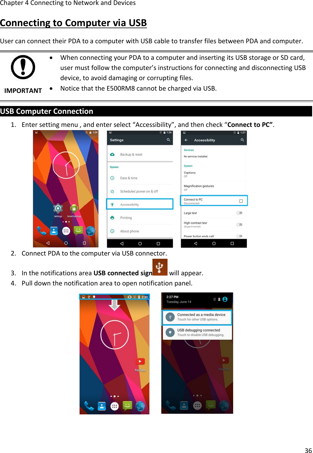 Chapter 4 Connecting to Network and Devices36Connecting to Computer via USBUser can connect their PDA to a computer with USB cable to transfer files between PDA and computer.IMPORTANTWhen connecting your PDA to a computer and inserting its USB storage or SD card,user must follow the computer’s instructions for connecting and disconnecting USBdevice, to avoid damaging or corrupting files.Notice that the E500RM8 cannot be charged via USB.USB Computer Connection1. Enter setting menu , and enter select “Accessibility”, and then check “Connect to PC”.2. Connect PDA to the computer via USB connector.3. In the notifications area USB connected sign will appear.4. Pull down the notification area to open notification panel.