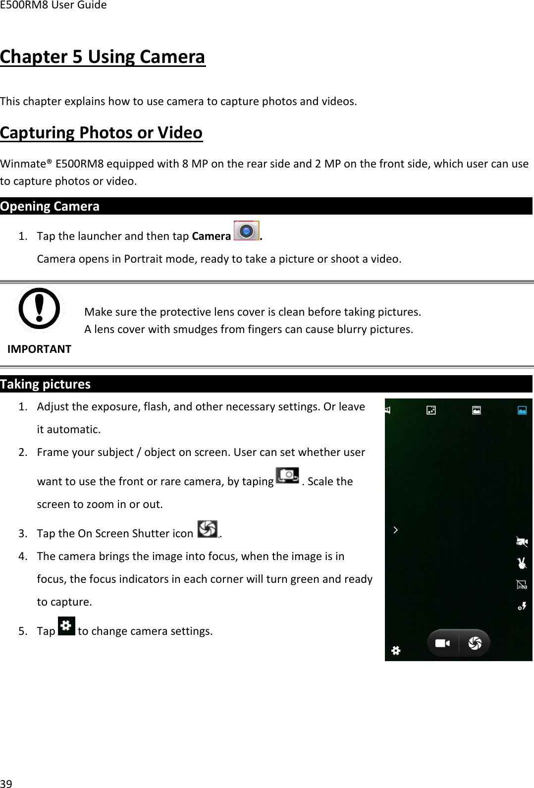 E500RM8 User Guide39Chapter 5 Using CameraThis chapter explains how to use camera to capture photos and videos.Capturing Photos or VideoWinmate® E500RM8 equipped with 8 MP on the rear side and 2 MP on the front side, which user can useto capture photos or video.Opening Camera1. Tap the launcher and then tap Camera .Camera opens in Portrait mode, ready to take a picture or shoot a video.IMPORTANTMake sure the protective lens cover is clean before taking pictures.A lens cover with smudges from fingers can cause blurry pictures.Taking pictures1. Adjust the exposure, flash, and other necessary settings. Or leaveit automatic.2. Frame your subject / object on screen. User can set whether userwant to use the front or rare camera, by taping . Scale thescreen to zoom in or out.3. Tap the On Screen Shutter icon .4. The camera brings the image into focus, when the image is infocus, the focus indicators in each corner will turn green and readyto capture.5. Tap to change camera settings.