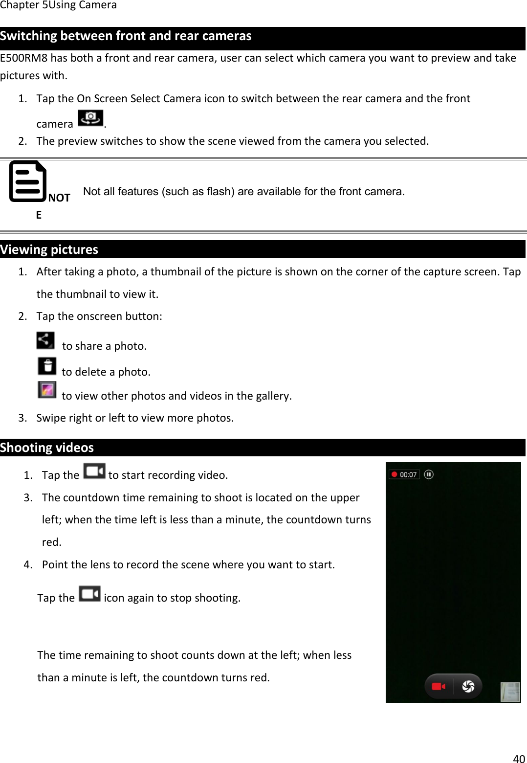 Chapter 5Using Camera40Switching between front and rear camerasE500RM8 has both a front and rear camera, user can select which camera you want to preview and takepictures with.1. Tap the On Screen Select Camera icon to switch between the rear camera and the frontcamera .2. The preview switches to show the scene viewed from the camera you selected.NOTENot all features (such as flash) are available for the front camera.Viewing pictures1. After taking a photo, a thumbnail of the picture is shown on the corner of the capture screen. Tapthe thumbnail to view it.2. Tap the onscreen button:to share a photo.to delete a photo.to view other photos and videos in the gallery.3. Swipe right or left to view more photos.Shooting videos1. Tap the to start recording video.3. The countdown time remaining to shoot is located on the upperleft; when the time left is less than a minute, the countdown turnsred.4. Point the lens to record the scene where you want to start.Tap the icon again to stop shooting.The time remaining to shoot counts down at the left; when lessthan a minute is left, the countdown turns red.