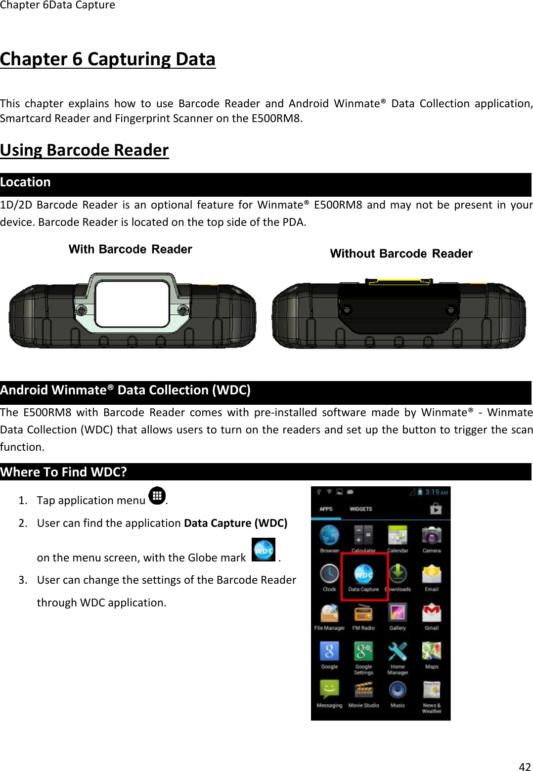 Chapter 6Data Capture42Chapter 6 Capturing DataThis chapter explains how to use Barcode Reader and Android Winmate® Data Collection application,Smartcard Reader and Fingerprint Scanner on the E500RM8.Using Barcode ReaderLocation1D/2D Barcode Reader is an optional feature for Winmate® E500RM8 and may not be present in yourdevice. Barcode Reader is located on the top side of the PDA.Android Winmate® Data Collection (WDC)The E500RM8 with Barcode Reader comes with pre-installed software made by Winmate® - WinmateData Collection (WDC) that allows users to turn on the readers and set up the button to trigger the scanfunction.Where To Find WDC?1. Tap application menu .2. User can find the application Data Capture (WDC)on the menu screen, with the Globe mark .3. User can change the settings of the Barcode Readerthrough WDC application.