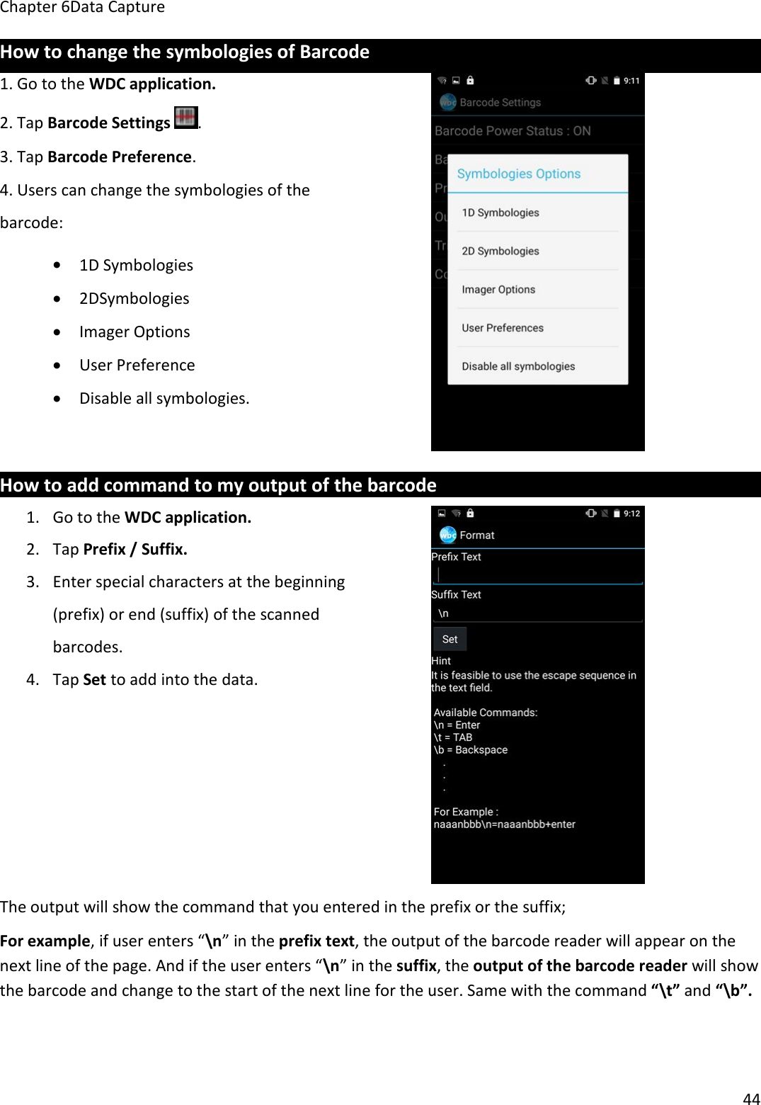 Chapter 6Data Capture44How to change the symbologies of Barcode1. Go to the WDC application.2. Tap Barcode Settings .3. Tap Barcode Preference.4. Users can change the symbologies of thebarcode:1D Symbologies2DSymbologiesImager OptionsUser PreferenceDisable all symbologies.How to add command to my output of the barcode1. Go to the WDC application.2. Tap Prefix / Suffix.3. Enter special characters at the beginning(prefix) or end (suffix) of the scannedbarcodes.4. Tap Set to add into the data.The output will show the command that you entered in the prefix or the suffix;For example, if user enters “\n” in the prefix text, the output of the barcode reader will appear on thenext line of the page. And if the user enters “\n” in the suffix, the output of the barcode reader will showthe barcode and change to the start of the next line for the user. Same with the command “\t” and “\b”.