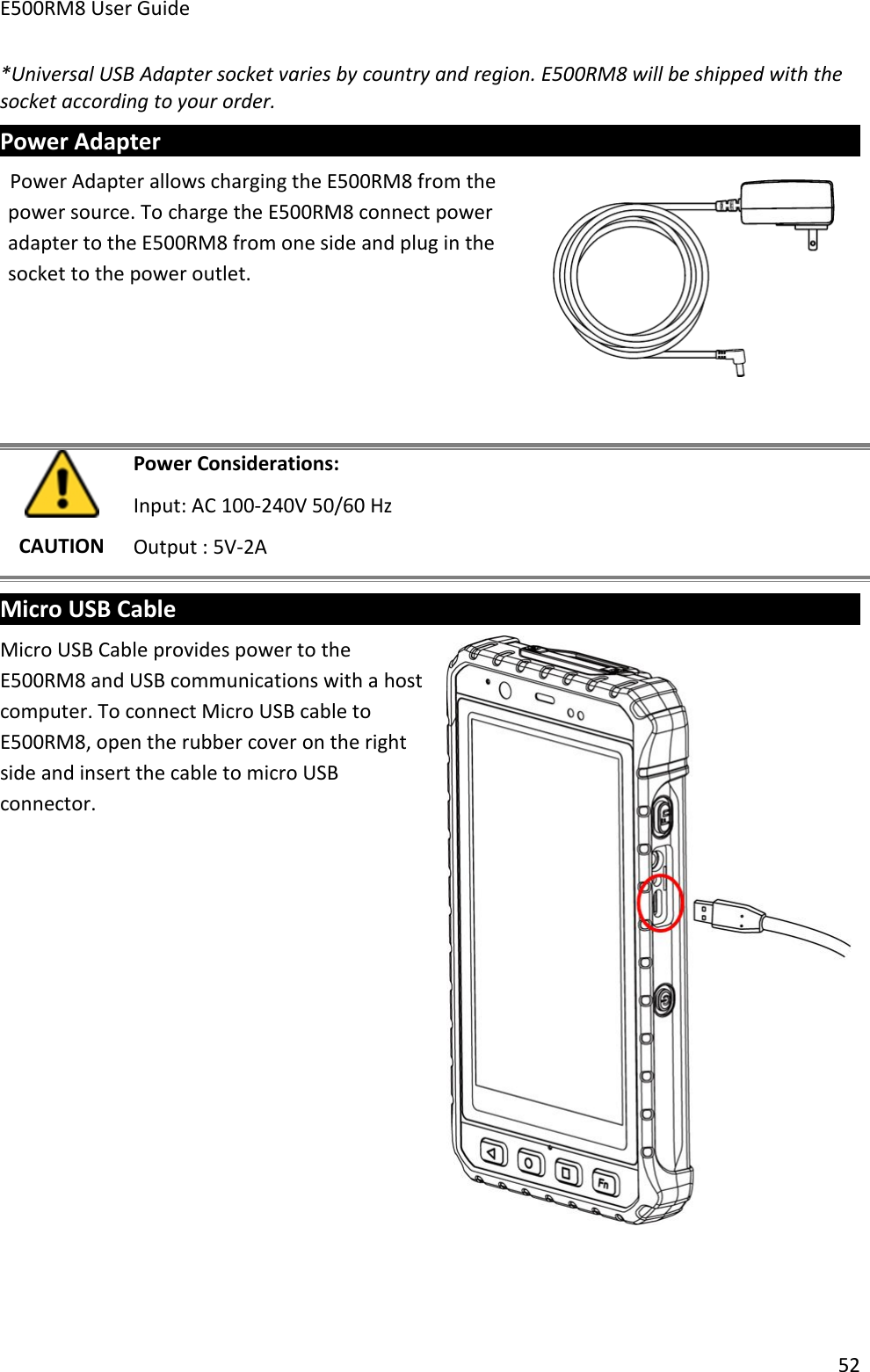 E500RM8 User Guide52*Universal USB Adapter socket varies by country and region. E500RM8 will be shipped with thesocket according to your order.Power AdapterPower Adapter allows charging the E500RM8 from thepower source. To charge the E500RM8 connect poweradapter to the E500RM8 from one side and plug in thesocket to the power outlet.CAUTIONPower Considerations:Input: AC 100-240V 50/60 HzOutput : 5V-2AMicro USB CableMicro USB Cable provides power to theE500RM8 and USB communications with a hostcomputer. To connect Micro USB cable toE500RM8, open the rubber cover on the rightside and insert the cable to micro USBconnector.