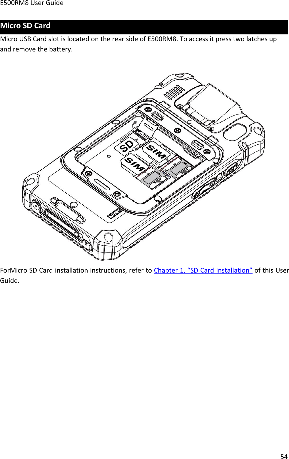 E500RM8 User Guide54Micro SD CardMicro USB Card slot is located on the rear side of E500RM8. To access it press two latches upand remove the battery.ForMicro SD Card installation instructions, refer to Chapter 1, “SD Card Installation” of this UserGuide.