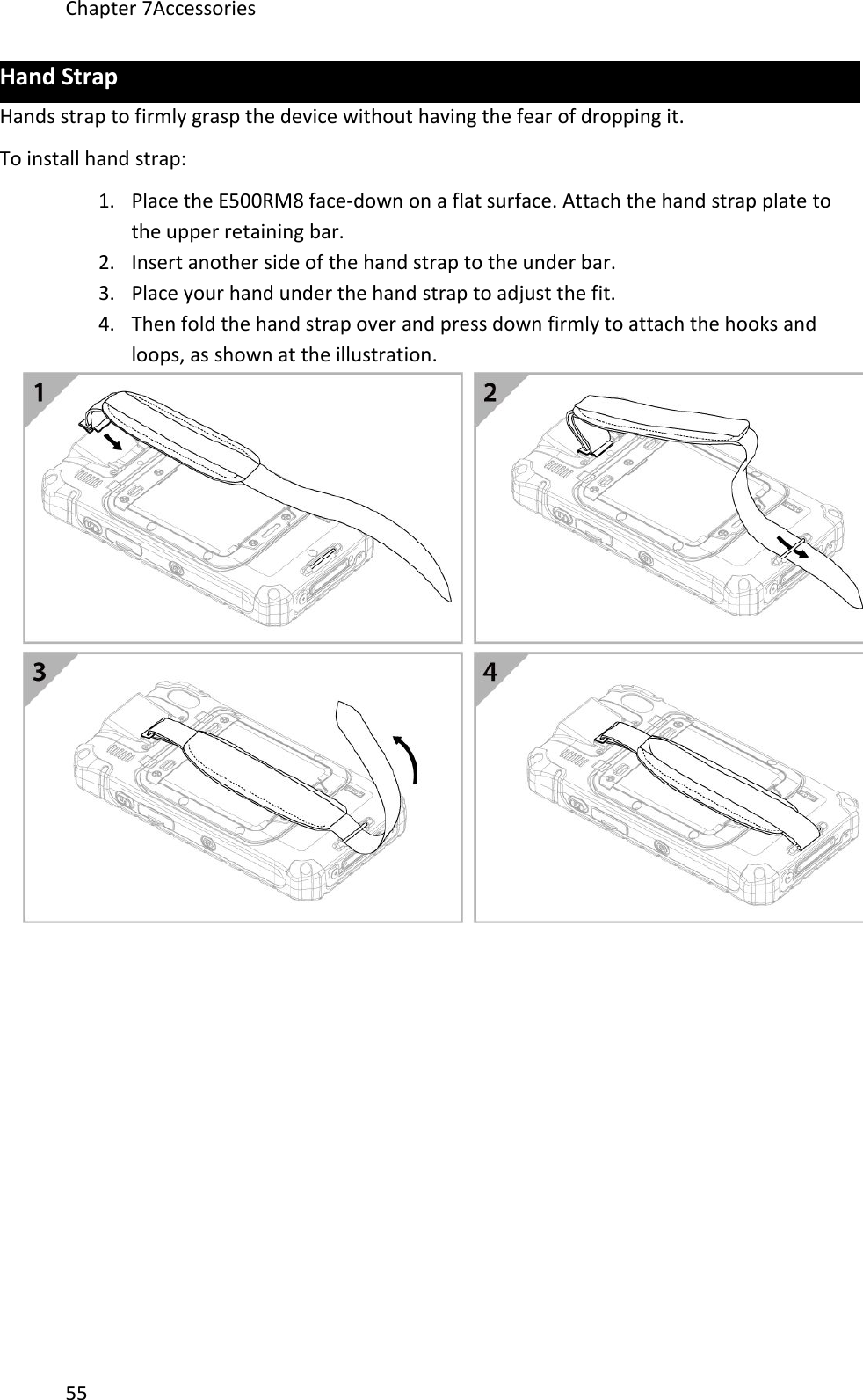 Chapter 7Accessories55Hand StrapHands strap to firmly grasp the device without having the fear of dropping it.To install hand strap:1. Place the E500RM8 face-down on a flat surface. Attach the hand strap plate tothe upper retaining bar.2. Insert another side of the hand strap to the under bar.3. Place your hand under the hand strap to adjust the fit.4. Then fold the hand strap over and press down firmly to attach the hooks andloops, as shown at the illustration.