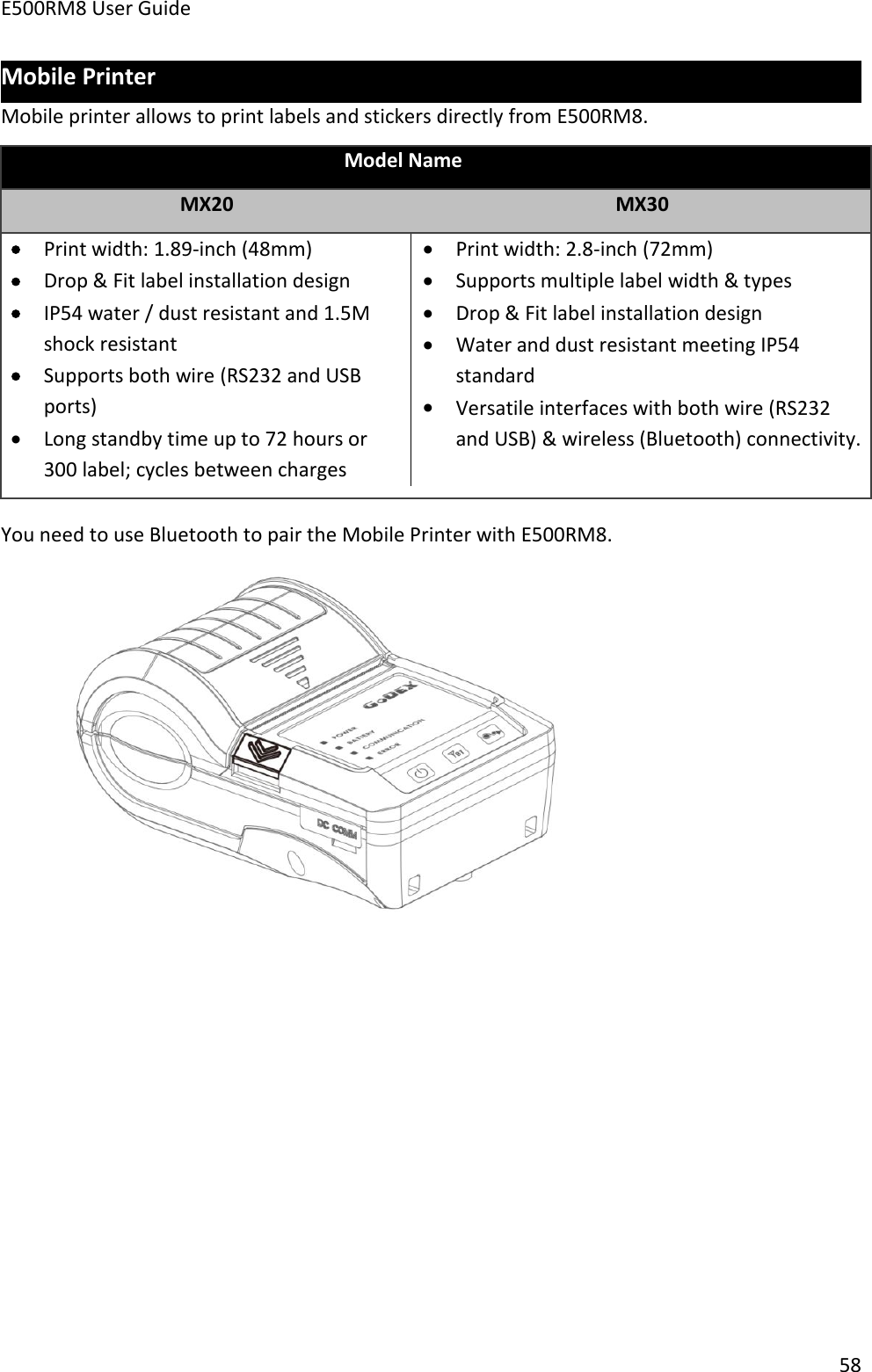 E500RM8 User Guide58Mobile PrinterMobile printer allows to print labels and stickers directly from E500RM8.Model NameMX20MX30Print width: 1.89-inch (48mm)Drop &amp; Fit label installation designIP54 water / dust resistant and 1.5Mshock resistantSupports both wire (RS232 and USBports)Long standby time up to 72 hours or300 label; cycles between chargesPrint width: 2.8-inch (72mm)Supports multiple label width &amp; typesDrop &amp; Fit label installation designWater and dust resistant meeting IP54standardVersatile interfaces with both wire (RS232and USB) &amp; wireless (Bluetooth) connectivity.You need to use Bluetooth to pair the Mobile Printer with E500RM8.