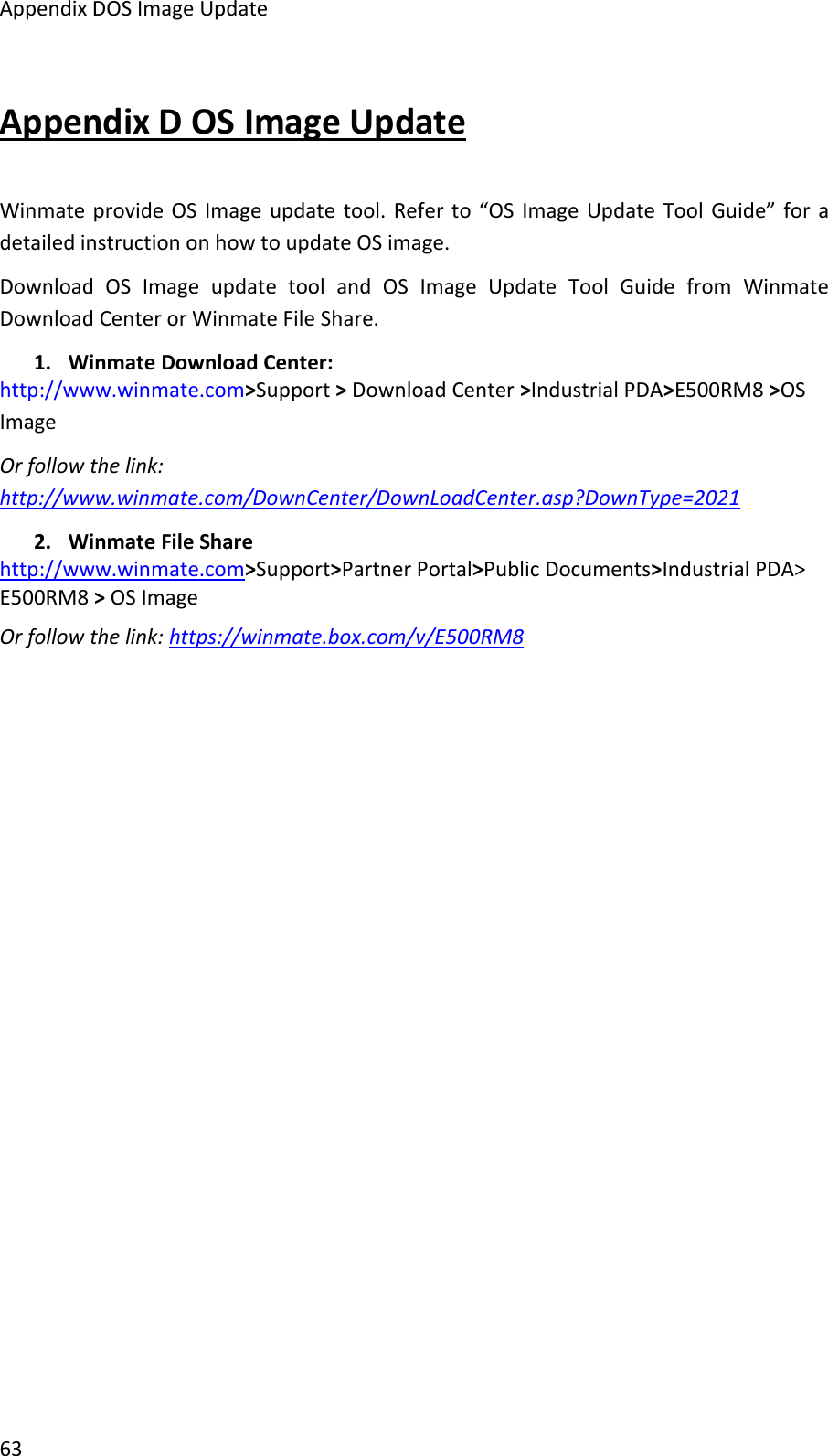 Appendix DOS Image Update63Appendix D OS Image UpdateWinmate provide OS Image update tool. Refer to “OS Image Update Tool Guide” for adetailed instruction on how to update OS image.Download OS Image update tool and OS Image Update Tool Guide from WinmateDownload Center or Winmate File Share.1. Winmate Download Center:http://www.winmate.com&gt;Support &gt;Download Center &gt;Industrial PDA&gt;E500RM8 &gt;OSImageOr follow the link:http://www.winmate.com/DownCenter/DownLoadCenter.asp?DownType=20212. Winmate File Sharehttp://www.winmate.com&gt;Support&gt;Partner Portal&gt;Public Documents&gt;Industrial PDA&gt;E500RM8 &gt;OS ImageOr follow the link: https://winmate.box.com/v/E500RM8