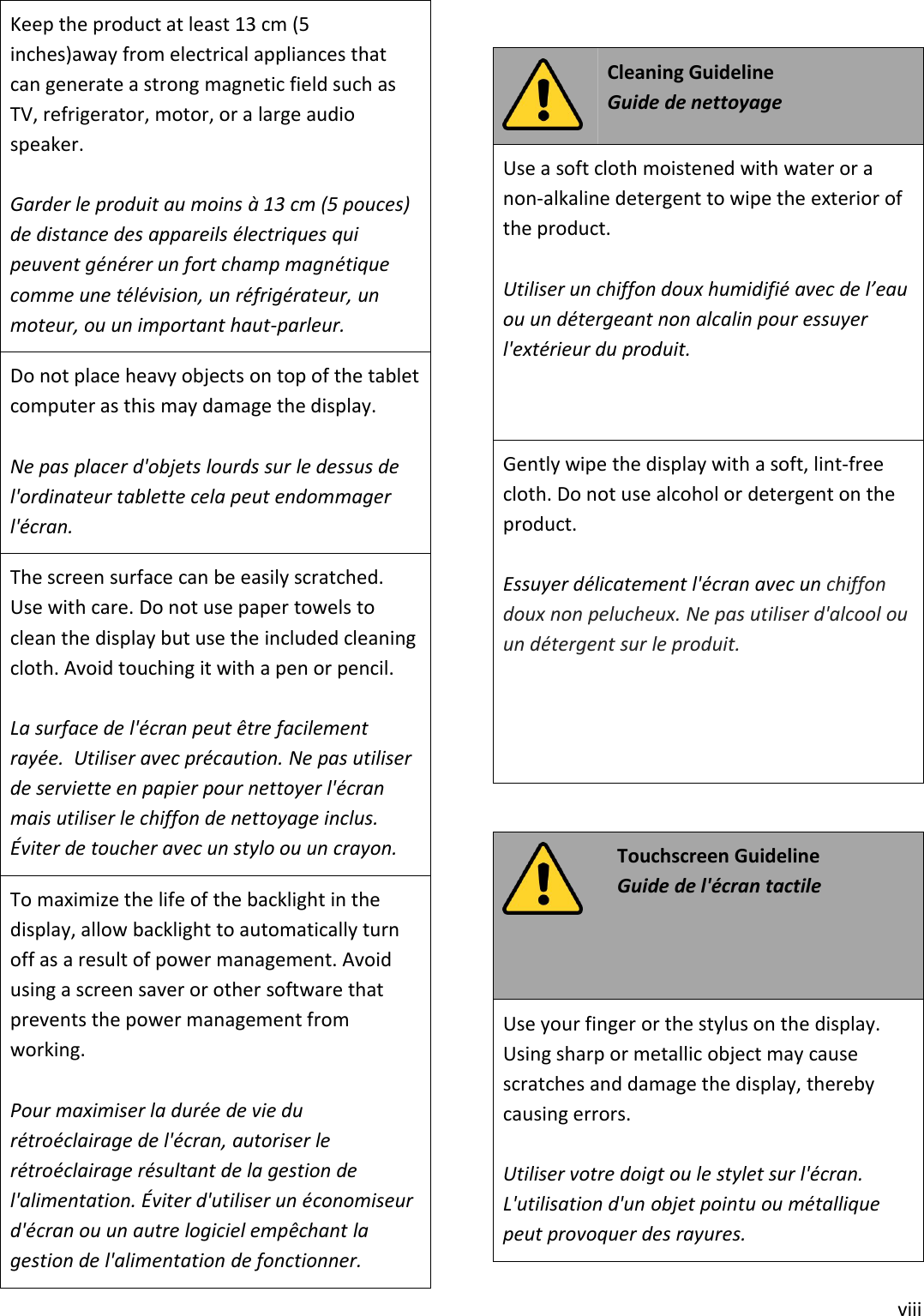 viiiKeep the product at least 13 cm (5inches)away from electrical appliances thatcan generate a strong magnetic field such asTV, refrigerator, motor, or a large audiospeaker.Garder le produit au moins à 13 cm (5 pouces)de distance des appareils électriques quipeuvent générer un fort champ magnétiquecomme une télévision, un réfrigérateur, unmoteur, ou un important haut-parleur.Do not place heavy objects on top of the tabletcomputer as this may damage the display.Ne pas placer d&apos;objets lourds sur le dessus del&apos;ordinateur tablette cela peut endommagerl&apos;écran.The screen surface can be easily scratched.Use with care. Do not use paper towels toclean the display but use the included cleaningcloth. Avoid touching it with a pen or pencil.La surface de l&apos;écran peut être facilementrayée. Utiliser avec précaution. Ne pas utiliserde serviette en papier pour nettoyer l&apos;écranmais utiliser le chiffon de nettoyage inclus.Éviter de toucher avec un stylo ou un crayon.To maximize the life of the backlight in thedisplay, allow backlight to automatically turnoff as a result of power management. Avoidusing a screen saver or other software thatprevents the power management fromworking.Pour maximiser la durée de vie durétroéclairage de l&apos;écran, autoriser lerétroéclairage résultant de la gestion del&apos;alimentation. Éviter d&apos;utiliser un économiseurd&apos;écran ou un autre logiciel empêchant lagestion de l&apos;alimentation de fonctionner.Cleaning GuidelineGuide de nettoyageUse a soft cloth moistened with water or anon-alkaline detergent to wipe the exterior ofthe product.Utiliser un chiffon doux humidifié avec de l’eauou un détergeant non alcalin pour essuyerl&apos;extérieur du produit.Gently wipe the display with a soft, lint-freecloth. Do not use alcohol or detergent on theproduct.Essuyer délicatement l&apos;écran avec un chiffondoux non pelucheux. Ne pas utiliser d&apos;alcool ouun détergent sur le produit.Touchscreen GuidelineGuide de l&apos;écran tactileUse your finger or the stylus on the display.Using sharp or metallic object may causescratches and damage the display, therebycausing errors.Utiliser votre doigt ou le stylet sur l&apos;écran.L&apos;utilisation d&apos;un objet pointu ou métalliquepeut provoquer des rayures.
