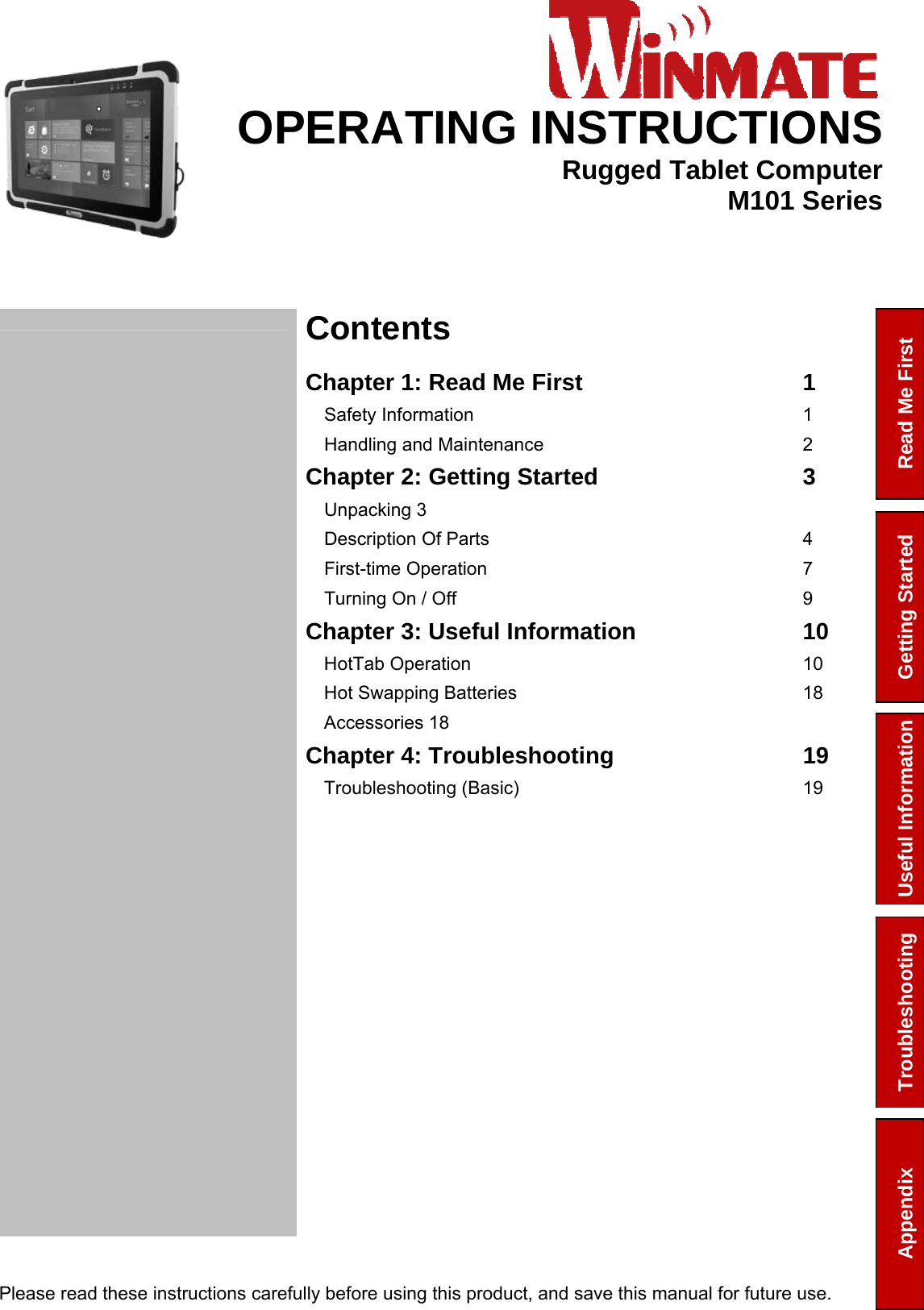  Please read these instructions carefully before using this product, and save this manual for future use. Read Me First Getting Started Troubleshooting Appendix  Useful Information     OPERATING INSTRUCTIONSRugged Tablet ComputerM101 Series  Contents  Chapter 1: Read Me First  1Safety Information  1Handling and Maintenance  2Chapter 2: Getting Started  3Unpacking 3 Description Of Parts  4First-time Operation  7Turning On / Off  9Chapter 3: Useful Information  10HotTab Operation  10Hot Swapping Batteries  18Accessories 18 Chapter 4: Troubleshooting  19Troubleshooting (Basic)  19 