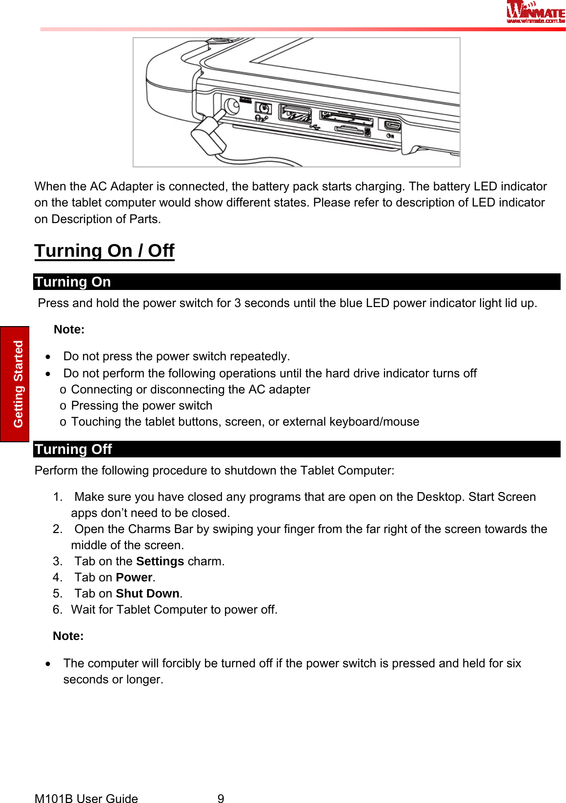  M101B User Guide      9 Getting Started  When the AC Adapter is connected, the battery pack starts charging. The battery LED indicator on the tablet computer would show different states. Please refer to description of LED indicator on Description of Parts. Turning On / Off Turning On  Press and hold the power switch for 3 seconds until the blue LED power indicator light lid up. Note: •  Do not press the power switch repeatedly. •  Do not perform the following operations until the hard drive indicator turns off o Connecting or disconnecting the AC adapter o Pressing the power switch o Touching the tablet buttons, screen, or external keyboard/mouse Turning Off  Perform the following procedure to shutdown the Tablet Computer: 1.   Make sure you have closed any programs that are open on the Desktop. Start Screen apps don’t need to be closed. 2.   Open the Charms Bar by swiping your finger from the far right of the screen towards the middle of the screen. 3.   Tab on the Settings charm. 4.   Tab on Power. 5.   Tab on Shut Down. 6.  Wait for Tablet Computer to power off. Note: •  The computer will forcibly be turned off if the power switch is pressed and held for six seconds or longer.   