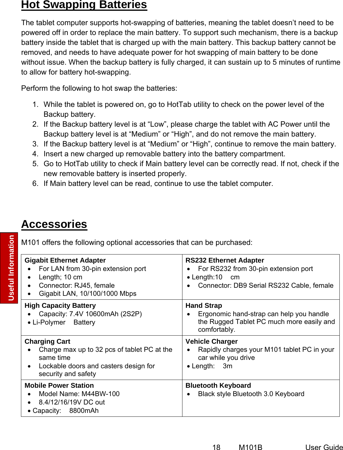  18   M101B  User Guide Useful Information  Hot Swapping Batteries The tablet computer supports hot-swapping of batteries, meaning the tablet doesn’t need to be powered off in order to replace the main battery. To support such mechanism, there is a backup battery inside the tablet that is charged up with the main battery. This backup battery cannot be removed, and needs to have adequate power for hot swapping of main battery to be done without issue. When the backup battery is fully charged, it can sustain up to 5 minutes of runtime to allow for battery hot-swapping.  Perform the following to hot swap the batteries: 1.  While the tablet is powered on, go to HotTab utility to check on the power level of the Backup battery. 2.  If the Backup battery level is at “Low”, please charge the tablet with AC Power until the Backup battery level is at “Medium” or “High”, and do not remove the main battery. 3.  If the Backup battery level is at “Medium” or “High”, continue to remove the main battery. 4.  Insert a new charged up removable battery into the battery compartment. 5.  Go to HotTab utility to check if Main battery level can be correctly read. If not, check if the new removable battery is inserted properly. 6.  If Main battery level can be read, continue to use the tablet computer.  Accessories  M101 offers the following optional accessories that can be purchased: Gigabit Ethernet Adapter •  For LAN from 30-pin extension port •  Length; 10 cm •  Connector: RJ45, female •  Gigabit LAN, 10/100/1000 Mbps RS232 Ethernet Adapter •  For RS232 from 30-pin extension port • Length:10 cm •  Connector: DB9 Serial RS232 Cable, female High Capacity Battery •  Capacity: 7.4V 10600mAh (2S2P) • Li-Polymer Battery Hand Strap •  Ergonomic hand-strap can help you handle the Rugged Tablet PC much more easily and comfortably. Charging Cart •  Charge max up to 32 pcs of tablet PC at the same time •  Lockable doors and casters design for security and safety Vehicle Charger •  Rapidly charges your M101 tablet PC in your car while you drive • Length: 3m Mobile Power Station •  Model Name: M44BW-100 •  8.4/12/16/19V DC out • Capacity: 8800mAh Bluetooth Keyboard •  Black style Bluetooth 3.0 Keyboard  