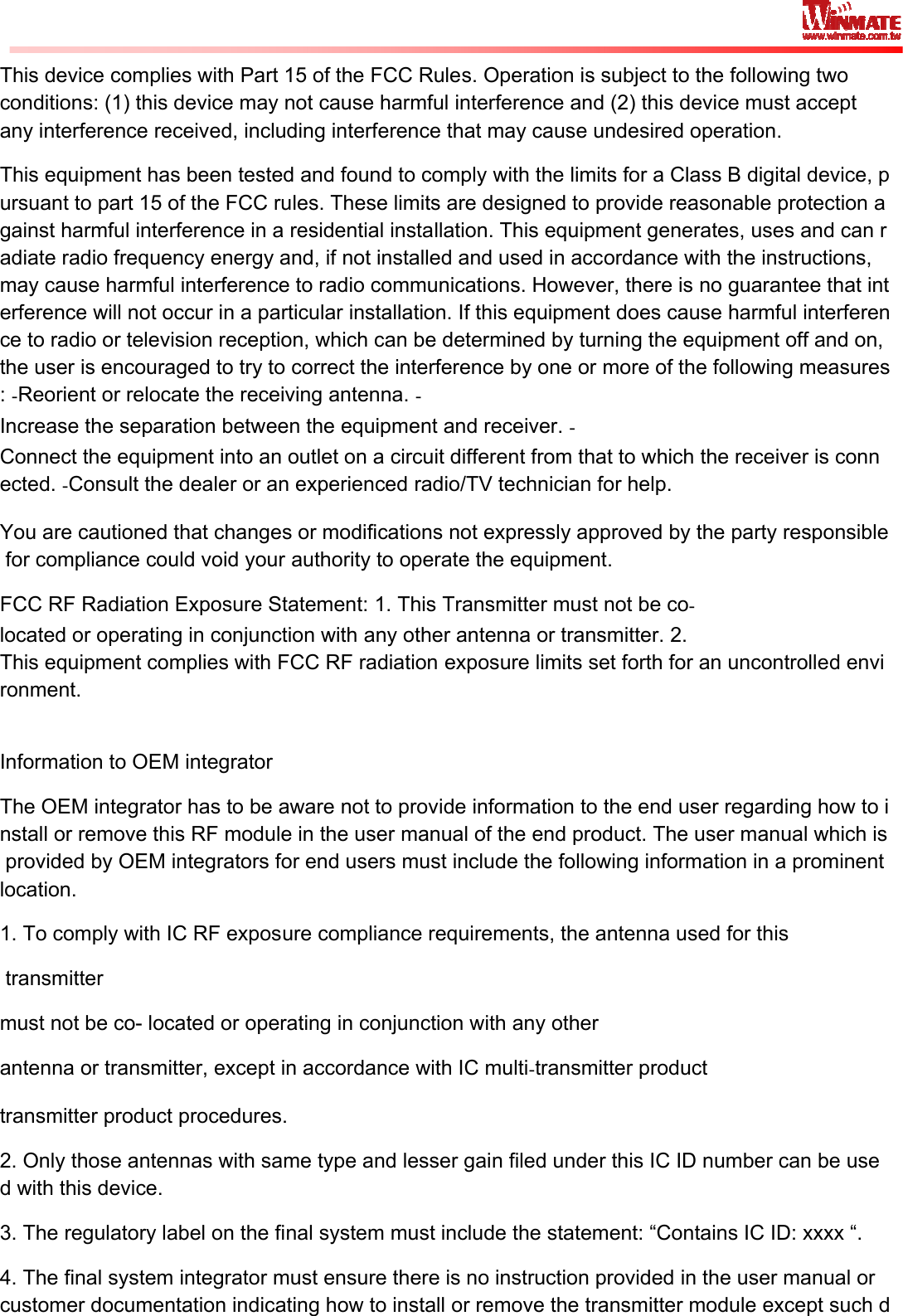   This device complies with Part 15 of the FCC Rules. Operation is subject to the following two conditions: (1) this device may not cause harmful interference and (2) this device must accept any interference received, including interference that may cause undesired operation. This equipment has been tested and found to comply with the limits for a Class B digital device, pursuant to part 15 of the FCC rules. These limits are designed to provide reasonable protection against harmful interference in a residential installation. This equipment generates, uses and can radiate radio frequency energy and, if not installed and used in accordance with the instructions, may cause harmful interference to radio communications. However, there is no guarantee that interference will not occur in a particular installation. If this equipment does cause harmful interference to radio or television reception, which can be determined by turning the equipment off and on, the user is encouraged to try to correct the interference by one or more of the following measures: Reorient or relocate the receiving antenna. Increase the separation between the equipment and receiver. Connect the equipment into an outlet on a circuit different from that to which the receiver is connected. Consult the dealer or an experienced radio/TV technician for help.  You are cautioned that changes or modifications not expressly approved by the party responsible for compliance could void your authority to operate the equipment.  FCC RF Radiation Exposure Statement: 1. This Transmitter must not be colocated or operating in conjunction with any other antenna or transmitter. 2. This equipment complies with FCC RF radiation exposure limits set forth for an uncontrolled environment.  Information to OEM integrator The OEM integrator has to be aware not to provide information to the end user regarding how to install or remove this RF module in the user manual of the end product. The user manual which is provided by OEM integrators for end users must include the following information in a prominent location.  1. To comply with IC RF exposure compliance requirements, the antenna used for this  transmittermust not be co- located or operating in conjunction with any other antenna or transmitter, except in accordance with IC multitransmitter product transmitter product procedures. 2. Only those antennas with same type and lesser gain filed under this IC ID number can be used with this device. 3. The regulatory label on the final system must include the statement: “Contains IC ID: xxxx “. 4. The final system integrator must ensure there is no instruction provided in the user manual or customer documentation indicating how to install or remove the transmitter module except such d