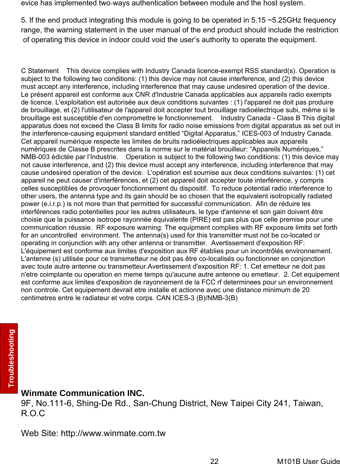 22       M101B User Guide Troubleshooting evice has implemented twoways authentication between module and the host system. 5. If the end product integrating this module is going to be operated in 5.15 ~5.25GHz frequency range, the warning statement in the user manual of the end product should include the restriction of operating this device in indoor could void the user’s authority to operate the equipment.   C Statement    This device complies with Industry Canada licence-exempt RSS standard(s). Operation is subject to the following two conditions: (1) this device may not cause interference, and (2) this device must accept any interference, including interference that may cause undesired operation of the device.    Le présent appareil est conforme aux CNR d&apos;Industrie Canada applicables aux appareils radio exempts de licence. L&apos;exploitation est autorisée aux deux conditions suivantes : (1) l&apos;appareil ne doit pas produire de brouillage, et (2) l&apos;utilisateur de l&apos;appareil doit accepter tout brouillage radioélectrique subi, même si le brouillage est susceptible d&apos;en compromettre le fonctionnement.    Industry Canada - Class B This digital apparatus does not exceed the Class B limits for radio noise emissions from digital apparatus as set out in the interference-causing equipment standard entitled “Digital Apparatus,” ICES-003 of Industry Canada.     Cet appareil numérique respecte les limites de bruits radioélectriques applicables aux appareils numériques de Classe B prescrites dans la norme sur le matérial brouilleur: “Appareils Numériques,” NMB-003 édictée par l’Industrie.    Operation is subject to the following two conditions: (1) this device may not cause interference, and (2) this device must accept any interference, including interference that may cause undesired operation of the device.  L&apos;opération est soumise aux deux conditions suivantes: (1) cet appareil ne peut causer d&apos;interférences, et (2) cet appareil doit accepter toute interférence, y compris celles susceptibles de provoquer fonctionnement du dispositif.  To reduce potential radio interference to other users, the antenna type and its gain should be so chosen that the equivalent isotropically radiated power (e.i.r.p.) is not more than that permitted for successful communication.  Afin de réduire les interférences radio potentielles pour les autres utilisateurs, le type d&apos;antenne et son gain doivent être choisie que la puissance isotrope rayonnée équivalente (PIRE) est pas plus que celle premise pour une communication réussie.  RF exposure warning: The equipment complies with RF exposure limits set forth for an uncontrolled  environment. The antenna(s) used for this transmitter must not be co-located or operating in conjunction with any other antenna or transmitter.  Avertissement d&apos;exposition RF: L&apos;équipement est conforme aux limites d&apos;exposition aux RF établies pour un incontrôlés environnement. L&apos;antenne (s) utilisée pour ce transmetteur ne doit pas être co-localisés ou fonctionner en conjonction avec toute autre antenne ou transmetteur.Avertissement d&apos;exposition RF: 1. Cet emetteur ne doit pas n&apos;etre coimplante ou operation en meme temps qu&apos;aucune autre antenne ou emetteur.  2. Cet equipement est conforme aux limites d&apos;exposition de rayonnement de la FCC rf determinees pour un environnement non controle. Cet equipement devrait etre installe et actionne avec une distance minimum de 20 centimetres entre le radiateur et votre corps. CAN ICES-3 (B)/NMB-3(B) Winmate Communication INC. 9F, No.111-6, Shing-De Rd., San-Chung District, New Taipei City 241, Taiwan, R.O.C  Web Site: http://www.winmate.com.tw   