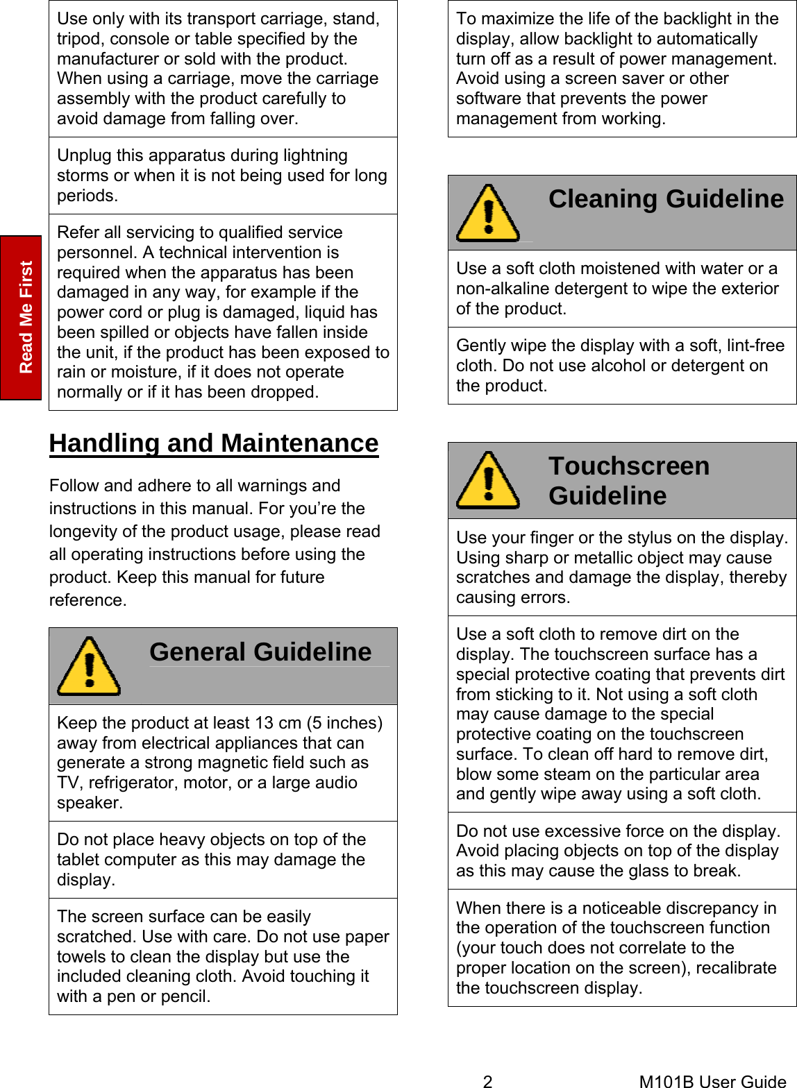  2       M101B User Guide   Read Me First Use only with its transport carriage, stand, tripod, console or table specified by the manufacturer or sold with the product. When using a carriage, move the carriage assembly with the product carefully to avoid damage from falling over. Unplug this apparatus during lightning storms or when it is not being used for long periods. Refer all servicing to qualified service personnel. A technical intervention is required when the apparatus has been damaged in any way, for example if the power cord or plug is damaged, liquid has been spilled or objects have fallen inside the unit, if the product has been exposed to rain or moisture, if it does not operate normally or if it has been dropped. Handling and Maintenance Follow and adhere to all warnings and instructions in this manual. For you’re the longevity of the product usage, please read all operating instructions before using the product. Keep this manual for future reference.  General Guideline Keep the product at least 13 cm (5 inches) away from electrical appliances that can generate a strong magnetic field such as TV, refrigerator, motor, or a large audio speaker. Do not place heavy objects on top of the tablet computer as this may damage the display. The screen surface can be easily scratched. Use with care. Do not use paper towels to clean the display but use the included cleaning cloth. Avoid touching it with a pen or pencil. To maximize the life of the backlight in the display, allow backlight to automatically turn off as a result of power management. Avoid using a screen saver or other software that prevents the power management from working.   Cleaning GuidelineUse a soft cloth moistened with water or a non-alkaline detergent to wipe the exterior of the product. Gently wipe the display with a soft, lint-free cloth. Do not use alcohol or detergent on the product.   Touchscreen Guideline Use your finger or the stylus on the display. Using sharp or metallic object may cause scratches and damage the display, thereby causing errors. Use a soft cloth to remove dirt on the display. The touchscreen surface has a special protective coating that prevents dirt from sticking to it. Not using a soft cloth may cause damage to the special protective coating on the touchscreen surface. To clean off hard to remove dirt, blow some steam on the particular area and gently wipe away using a soft cloth. Do not use excessive force on the display. Avoid placing objects on top of the display as this may cause the glass to break. When there is a noticeable discrepancy in the operation of the touchscreen function (your touch does not correlate to the proper location on the screen), recalibrate the touchscreen display.  