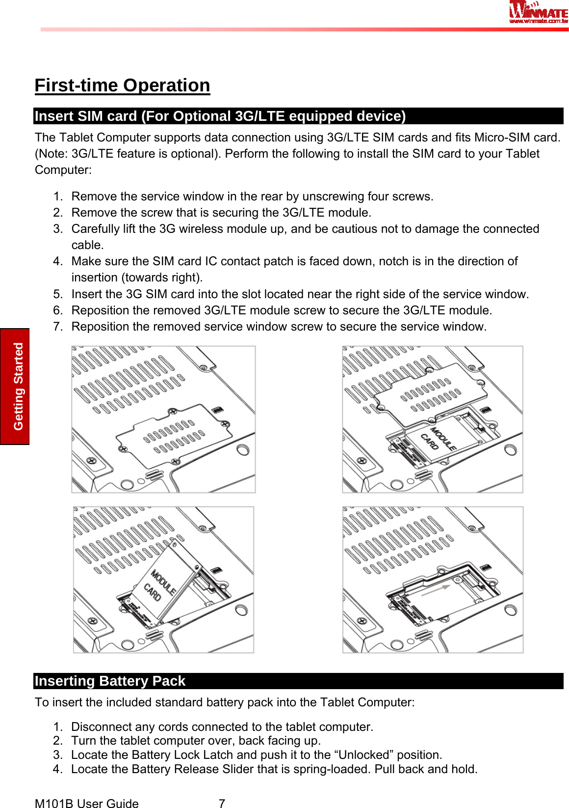  M101B User Guide      7 Getting Started  First-time Operation Insert SIM card (For Optional 3G/LTE equipped device) The Tablet Computer supports data connection using 3G/LTE SIM cards and fits Micro-SIM card. (Note: 3G/LTE feature is optional). Perform the following to install the SIM card to your Tablet Computer:  1.  Remove the service window in the rear by unscrewing four screws. 2.  Remove the screw that is securing the 3G/LTE module. 3.  Carefully lift the 3G wireless module up, and be cautious not to damage the connected cable. 4.  Make sure the SIM card IC contact patch is faced down, notch is in the direction of insertion (towards right). 5.  Insert the 3G SIM card into the slot located near the right side of the service window. 6.  Reposition the removed 3G/LTE module screw to secure the 3G/LTE module. 7.  Reposition the removed service window screw to secure the service window.        Inserting Battery Pack To insert the included standard battery pack into the Tablet Computer: 1.  Disconnect any cords connected to the tablet computer. 2.  Turn the tablet computer over, back facing up. 3.  Locate the Battery Lock Latch and push it to the “Unlocked” position. 4.  Locate the Battery Release Slider that is spring-loaded. Pull back and hold. 