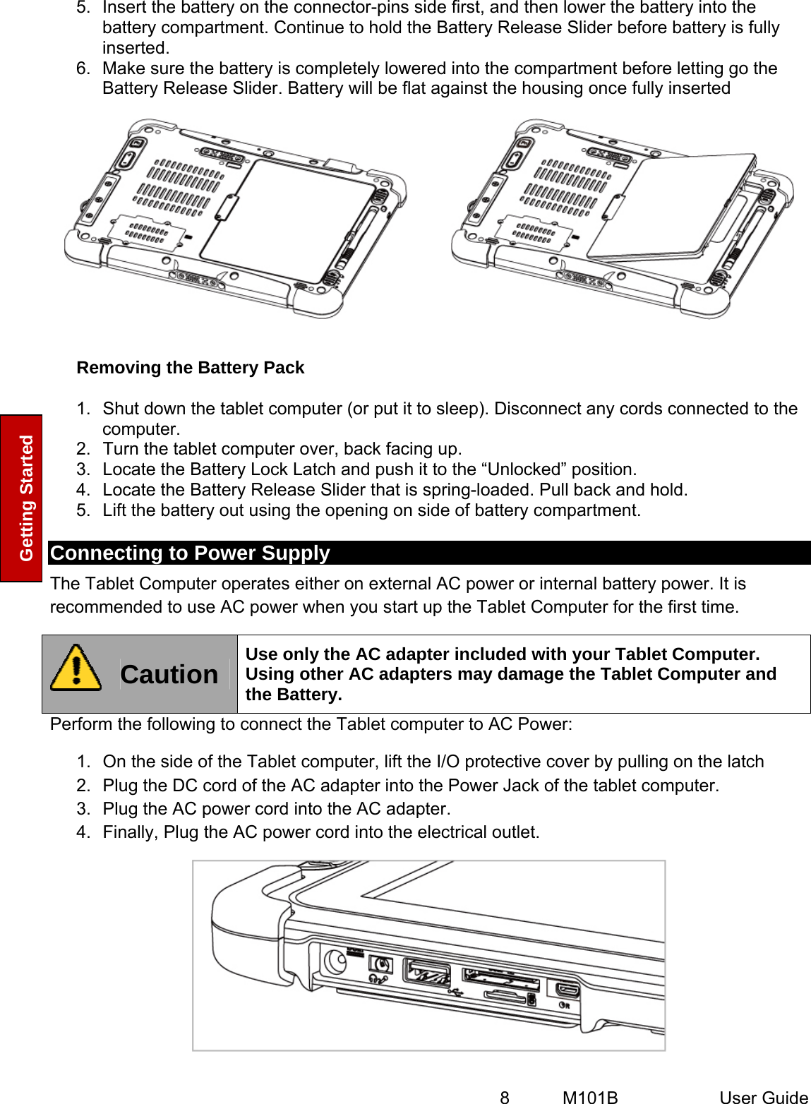  8   M101B  User Guide Getting Started 5.  Insert the battery on the connector-pins side first, and then lower the battery into the battery compartment. Continue to hold the Battery Release Slider before battery is fully inserted. 6.  Make sure the battery is completely lowered into the compartment before letting go the Battery Release Slider. Battery will be flat against the housing once fully inserted     Removing the Battery Pack 1.  Shut down the tablet computer (or put it to sleep). Disconnect any cords connected to the computer. 2.  Turn the tablet computer over, back facing up. 3.  Locate the Battery Lock Latch and push it to the “Unlocked” position. 4.  Locate the Battery Release Slider that is spring-loaded. Pull back and hold. 5.  Lift the battery out using the opening on side of battery compartment. Connecting to Power Supply The Tablet Computer operates either on external AC power or internal battery power. It is recommended to use AC power when you start up the Tablet Computer for the first time.  Caution  Use only the AC adapter included with your Tablet Computer. Using other AC adapters may damage the Tablet Computer and the Battery. Perform the following to connect the Tablet computer to AC Power: 1.  On the side of the Tablet computer, lift the I/O protective cover by pulling on the latch 2.  Plug the DC cord of the AC adapter into the Power Jack of the tablet computer. 3.  Plug the AC power cord into the AC adapter. 4.  Finally, Plug the AC power cord into the electrical outlet.  