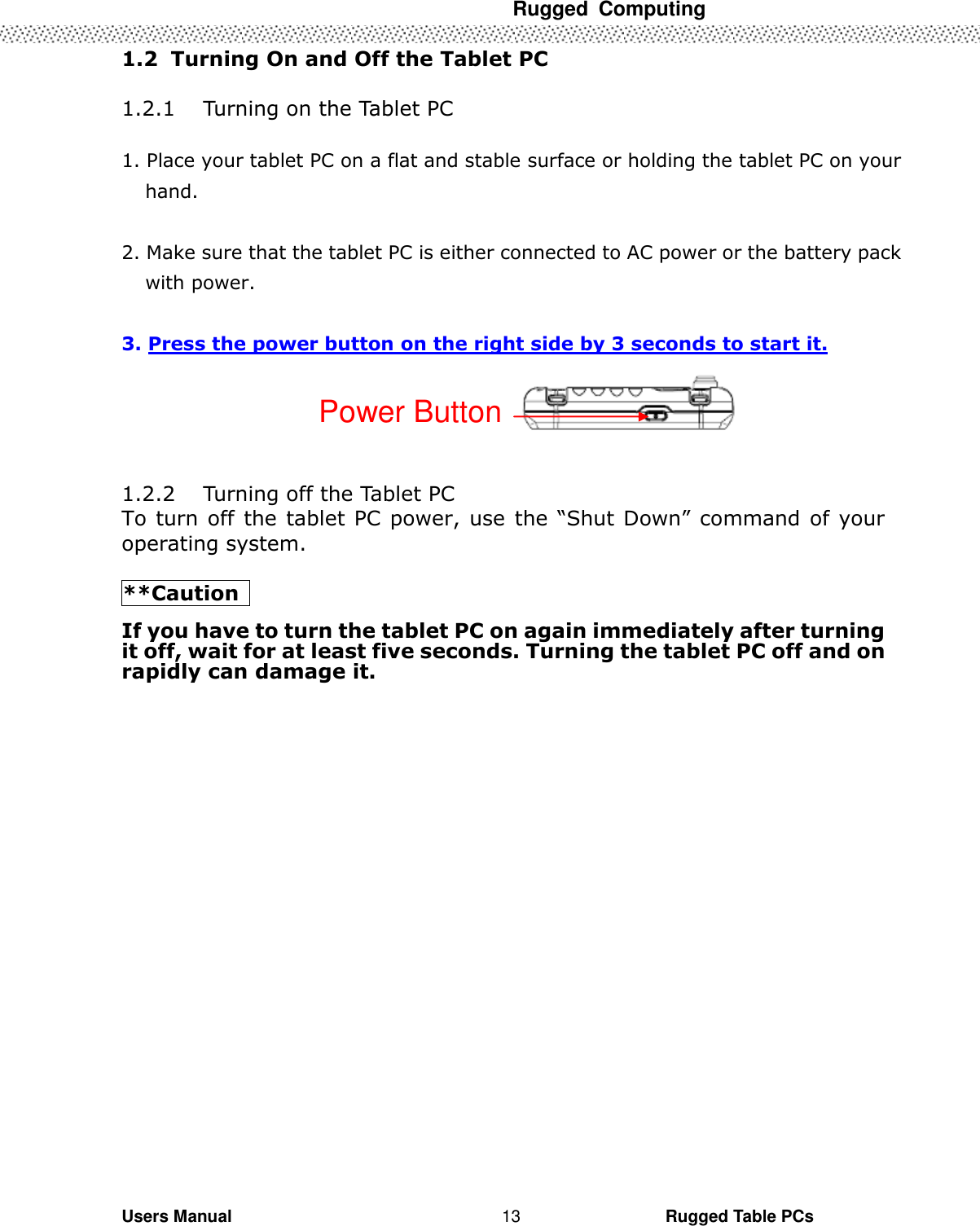  Rugged  Computing   Users Manual                                                                                                      Rugged Table PCs 13 1.2  Turning On and Off the Tablet PC        1.2.1 Turning on the Tablet PC  1. Place your tablet PC on a flat and stable surface or holding the tablet PC on your hand.    2. Make sure that the tablet PC is either connected to AC power or the battery pack with power.  3. Press the power button on the right side by 3 seconds to start it.   1.2.2 Turning off the Tablet PC To turn off  the tablet PC power, use the “Shut Down” command of your operating system.  **Caution   If you have to turn the tablet PC on again immediately after turning it off, wait for at least five seconds. Turning the tablet PC off and on rapidly can damage it. Power Button 