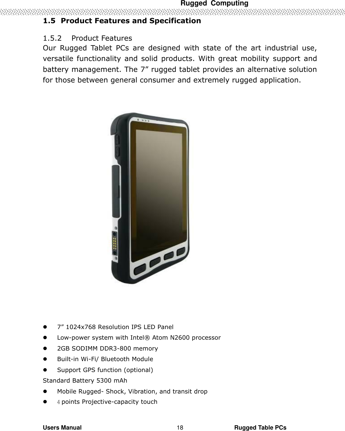  Rugged  Computing   Users Manual                                                                                                      Rugged Table PCs 18 1.5   Product Features and Specification  1.5.2 Product Features Our  Rugged  Tablet  PCs  are  designed  with  state  of  the  art  industrial  use, versatile functionality and  solid  products.  With  great  mobility  support and battery management. The 7” rugged tablet provides an alternative solution for those between general consumer and extremely rugged application.                    7” 1024x768 Resolution IPS LED Panel  Low-power system with Intel®  Atom N2600 processor  2GB SODIMM DDR3-800 memory    Built-in Wi-Fi/ Bluetooth Module  Support GPS function (optional) Standard Battery 5300 mAh  Mobile Rugged- Shock, Vibration, and transit drop  4 points Projective-capacity touch 