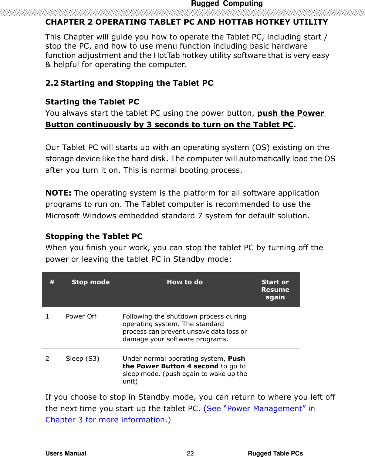  Rugged  Computing   Users Manual                                                                                                      Rugged Table PCs 22 CHAPTER 2 OPERATING TABLET PC AND HOTTAB HOTKEY UTILITY This Chapter will guide you how to operate the Tablet PC, including start / stop the PC, and how to use menu function including basic hardware function adjustment and the HotTab hotkey utility software that is very easy &amp; helpful for operating the computer.  2.2 Starting and Stopping the Tablet PC    Starting the Tablet PC You always start the tablet PC using the power button, push the Power Button continuously by 3 seconds to turn on the Tablet PC.  Our Tablet PC will starts up with an operating system (OS) existing on the storage device like the hard disk. The computer will automatically load the OS after you turn it on. This is normal booting process.  NOTE: The operating system is the platform for all software application programs to run on. The Tablet computer is recommended to use the Microsoft Windows embedded standard 7 system for default solution.  Stopping the Tablet PC When you finish your work, you can stop the tablet PC by turning off the power or leaving the tablet PC in Standby mode:  # Stop mode How to do Start or Resume again 1 Power Off Following the shutdown process during operating system. The standard process can prevent unsave data loss or damage your software programs.  2 Sleep (S3) Under normal operating system, Push the Power Button 4 second to go to sleep mode. (push again to wake up the unit)  If you choose to stop in Standby mode, you can return to where you left off the next time you start up the tablet PC. (See “Power Management” in Chapter 3 for more information.) 