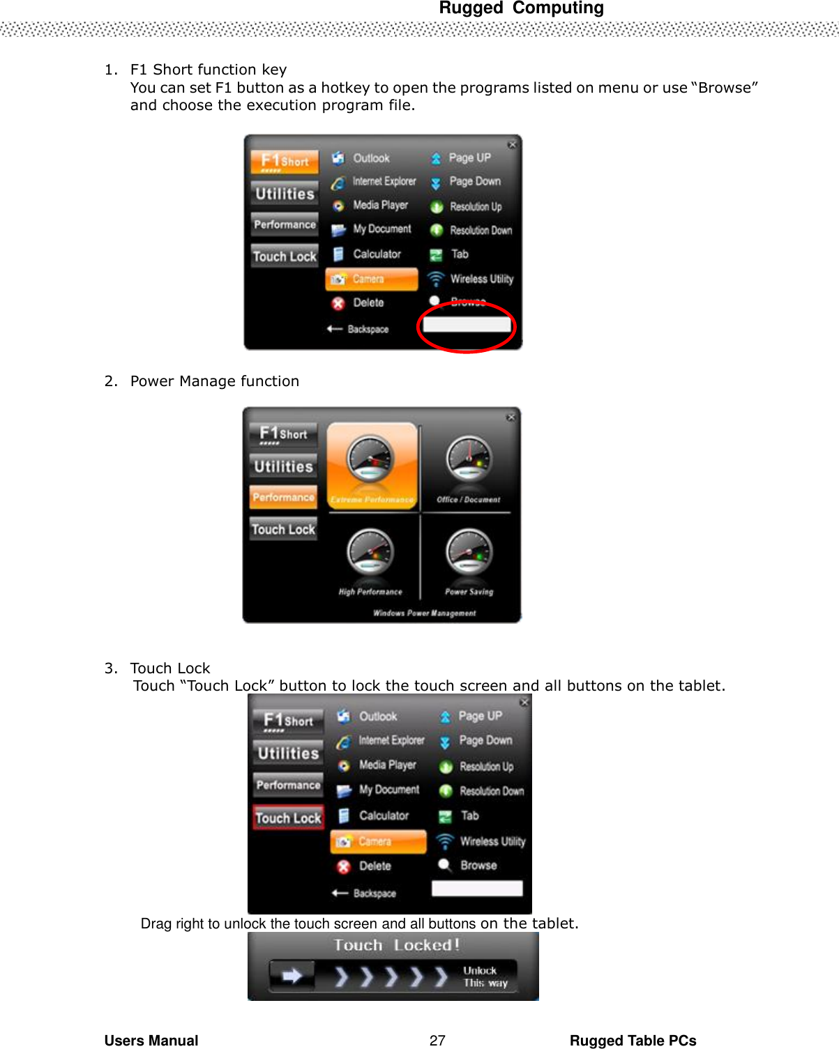  Rugged  Computing   Users Manual                                                                                                      Rugged Table PCs 27   1. F1 Short function key You can set F1 button as a hotkey to open the programs listed on menu or use “Browse” and choose the execution program file.    2. Power Manage function     3. Touch Lock Touch “Touch Lock” button to lock the touch screen and all buttons on the tablet.            Drag right to unlock the touch screen and all buttons on the tablet.   