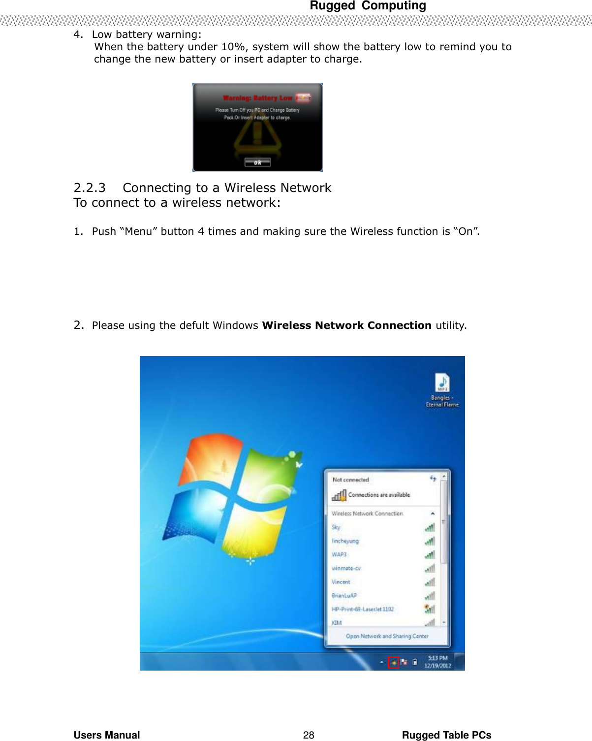  Rugged  Computing   Users Manual                                                                                                      Rugged Table PCs 28 4. Low battery warning: When the battery under 10%, system will show the battery low to remind you to change the new battery or insert adapter to charge.          2.2.3 Connecting to a Wireless Network To connect to a wireless network:  1. Push “Menu” button 4 times and making sure the Wireless function is “On”.       2. Please using the defult Windows Wireless Network Connection utility.      