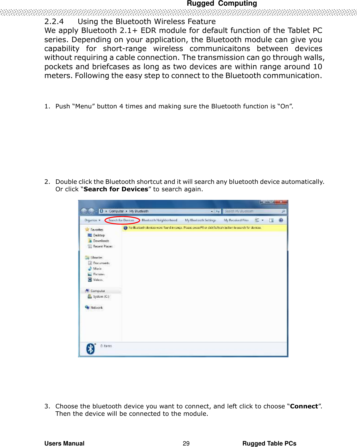  Rugged  Computing   Users Manual                                                                                                      Rugged Table PCs 29 2.2.4   Using the Bluetooth Wireless Feature We apply Bluetooth 2.1+ EDR module for default function of the Tablet PC series. Depending on your application, the Bluetooth module can give you capability  for  short-range  wireless  communicaitons  between  devices without requiring a cable connection. The transmission can go through walls, pockets and briefcases as long as two devices are within range around 10 meters. Following the easy step to connect to the Bluetooth communication.      1. Push “Menu” button 4 times and making sure the Bluetooth function is “On”.          2. Double click the Bluetooth shortcut and it will search any bluetooth device automatically. Or click “Search for Devices” to search again.         3. Choose the bluetooth device you want to connect, and left click to choose “Connect”. Then the device will be connected to the module.  