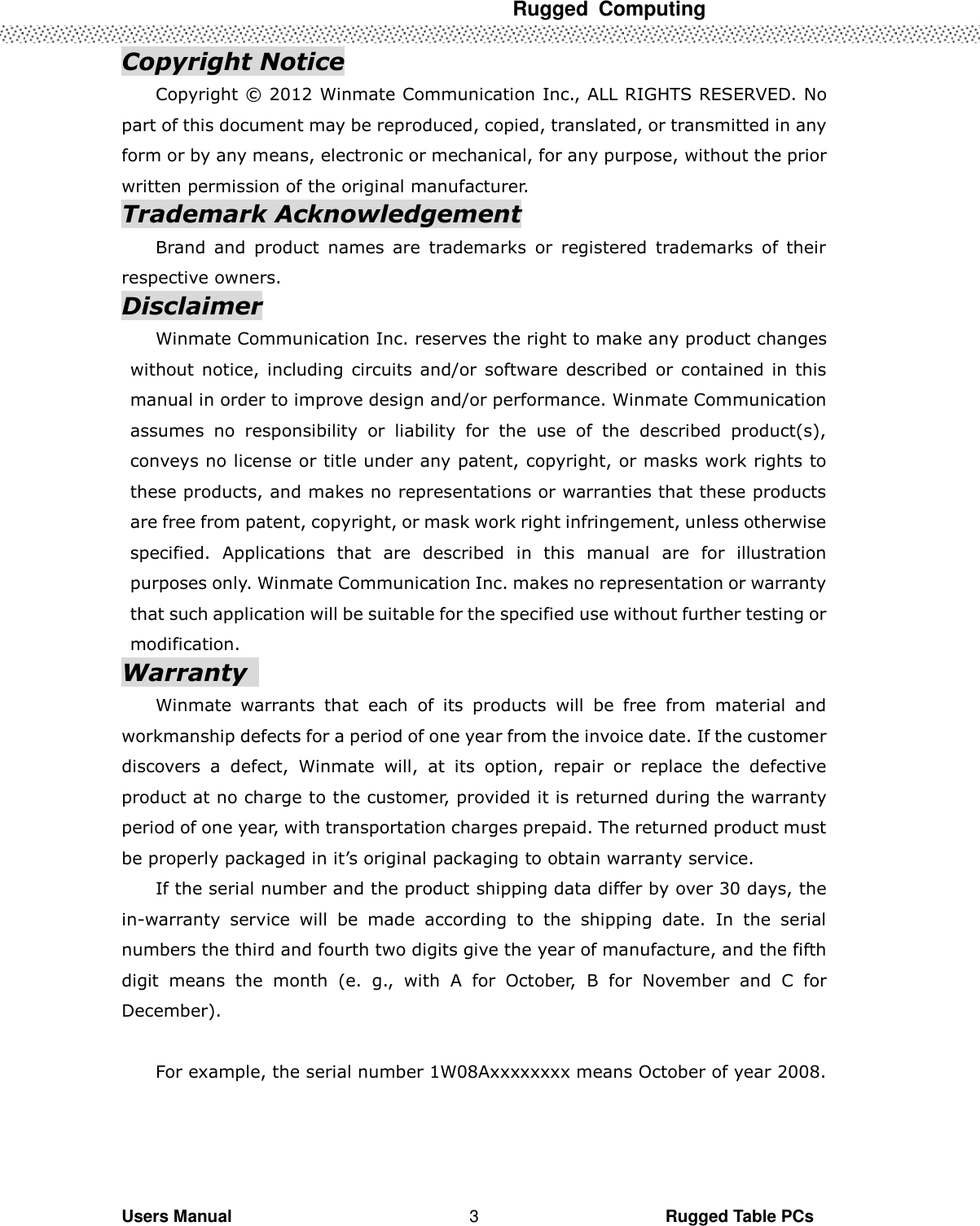  Rugged  Computing   Users Manual                                                                                                      Rugged Table PCs 3 Copyright Notice Copyright ©  2012 Winmate Communication Inc., ALL RIGHTS RESERVED. No part of this document may be reproduced, copied, translated, or transmitted in any form or by any means, electronic or mechanical, for any purpose, without the prior written permission of the original manufacturer. Trademark Acknowledgement Brand  and  product  names  are  trademarks  or  registered  trademarks  of  their respective owners. Disclaimer Winmate Communication Inc. reserves the right to make any product changes without notice,  including  circuits and/or  software  described  or  contained in  this manual in order to improve design and/or performance. Winmate Communication assumes  no  responsibility  or  liability  for  the  use  of  the  described  product(s), conveys no license or title under any patent, copyright, or masks work rights to these products, and makes no representations or warranties that these products are free from patent, copyright, or mask work right infringement, unless otherwise specified.  Applications  that  are  described  in  this  manual  are  for  illustration purposes only. Winmate Communication Inc. makes no representation or warranty that such application will be suitable for the specified use without further testing or modification. Warranty   Winmate  warrants  that  each  of  its  products  will  be  free  from  material  and workmanship defects for a period of one year from the invoice date. If the customer discovers  a  defect,  Winmate  will,  at  its  option,  repair  or  replace  the  defective product at no charge to the customer, provided it is returned during the warranty period of one year, with transportation charges prepaid. The returned product must be properly packaged in it’s original packaging to obtain warranty service. If the serial number and the product shipping data differ by over 30 days, the in-warranty  service  will  be  made  according  to  the  shipping  date.  In  the  serial numbers the third and fourth two digits give the year of manufacture, and the fifth digit  means  the  month  (e.  g.,  with  A  for  October,  B  for  November  and  C  for December).  For example, the serial number 1W08Axxxxxxxx means October of year 2008. 