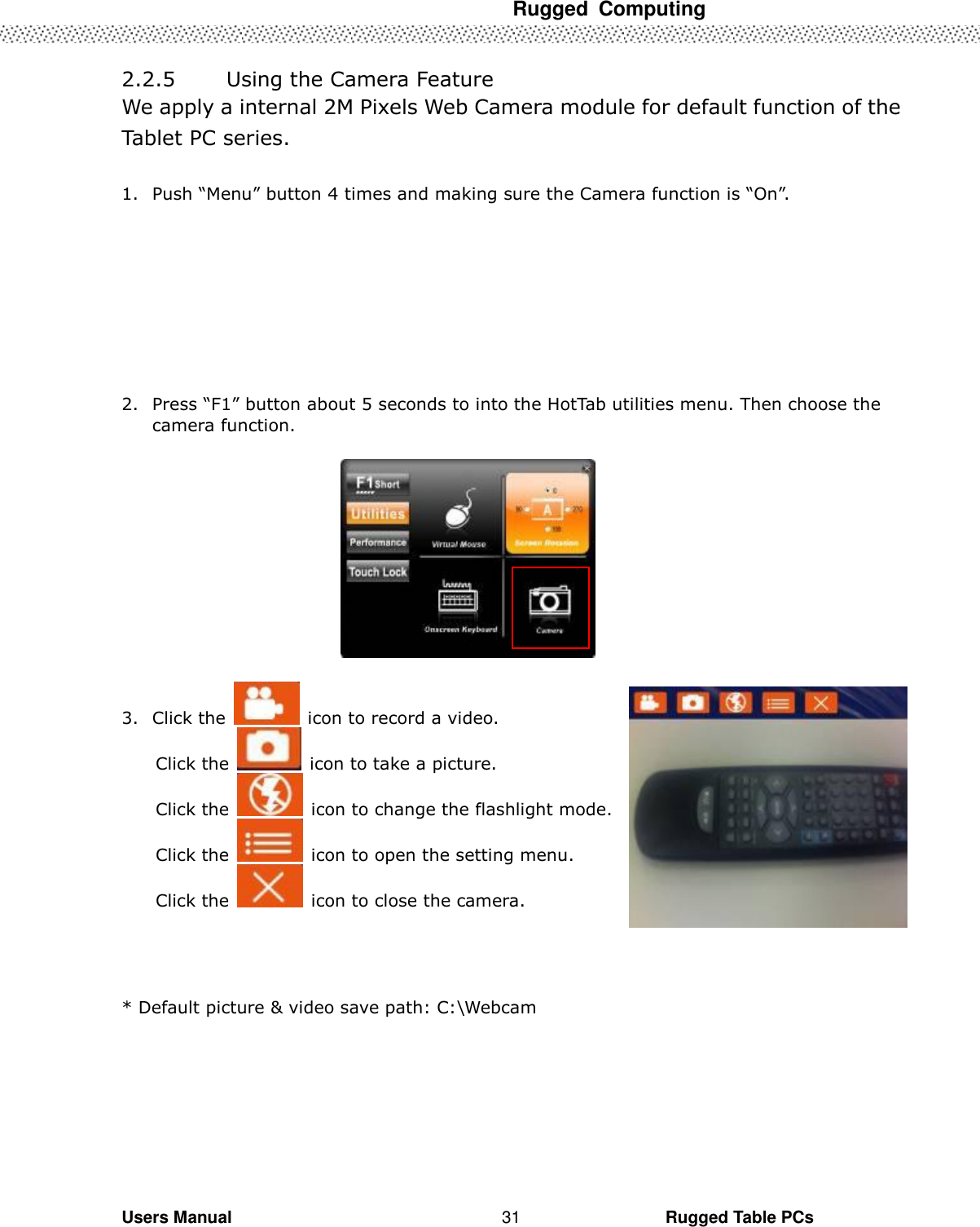  Rugged  Computing   Users Manual                                                                                                      Rugged Table PCs 31                                                         2.2.5        Using the Camera Feature   We apply a internal 2M Pixels Web Camera module for default function of the Tablet PC series.    1. Push “Menu” button 4 times and making sure the Camera function is “On”.    2. Press “F1” button about 5 seconds to into the HotTab utilities menu. Then choose the camera function.    3. Click the    icon to record a video. Click the    icon to take a picture. Click the    icon to change the flashlight mode. Click the    icon to open the setting menu. Click the    icon to close the camera.   * Default picture &amp; video save path: C:\Webcam   