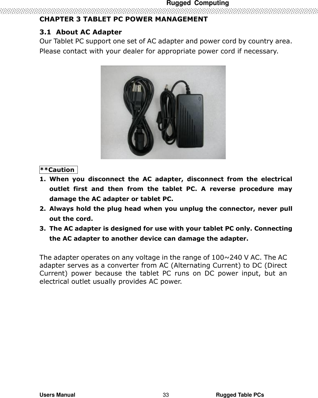  Rugged  Computing   Users Manual                                                                                                      Rugged Table PCs 33 CHAPTER 3 TABLET PC POWER MANAGEMENT 3.1   About AC Adapter Our Tablet PC support one set of AC adapter and power cord by country area. Please contact with your dealer for appropriate power cord if necessary.    **Caution   1. When  you  disconnect  the  AC  adapter,  disconnect  from  the  electrical outlet  first  and  then  from  the  tablet  PC.  A  reverse  procedure  may damage the AC adapter or tablet PC. 2. Always hold the plug head when you unplug the connector, never pull out the cord.   3. The AC adapter is designed for use with your tablet PC only. Connecting the AC adapter to another device can damage the adapter.  The adapter operates on any voltage in the range of 100~240 V AC. The AC adapter serves as a converter from AC (Alternating Current) to DC (Direct Current)  power  because  the  tablet  PC  runs  on  DC  power  input,  but  an electrical outlet usually provides AC power.  