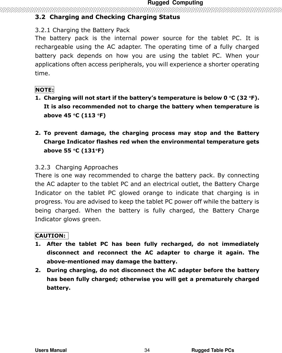  Rugged  Computing   Users Manual                                                                                                      Rugged Table PCs 34 3.2   Charging and Checking Charging Status  3.2.1 Charging the Battery Pack The  battery  pack  is  the  internal  power  source  for  the  tablet  PC.  It  is rechargeable  using  the  AC  adapter.  The  operating  time  of  a  fully  charged battery  pack  depends  on  how  you  are  using  the  tablet  PC.  When  your applications often access peripherals, you will experience a shorter operating time.  NOTE: 1. Charging will not start if the battery’s temperature is below 0 C (32 F). It is also recommended not to charge the battery when temperature is above 45 C (113 F)  2. To  prevent  damage,  the  charging  process  may  stop  and  the  Battery Charge Indicator flashes red when the environmental temperature gets above 55 C (131F)  3.2.3   Charging Approaches There is one way recommended to charge the battery pack. By connecting the AC adapter to the tablet PC and an electrical outlet, the Battery Charge Indicator  on  the  tablet  PC  glowed  orange  to  indicate  that  charging  is  in progress. You are advised to keep the tablet PC power off while the battery is being  charged.  When  the  battery  is  fully  charged,  the  Battery  Charge Indicator glows green.  CAUTION:   1. After  the  tablet  PC  has  been  fully  recharged,  do  not  immediately disconnect  and  reconnect  the  AC  adapter  to  charge  it  again.  The above-mentioned may damage the battery. 2. During charging, do not disconnect the AC adapter before the battery has been fully charged; otherwise you will get a prematurely charged battery. 