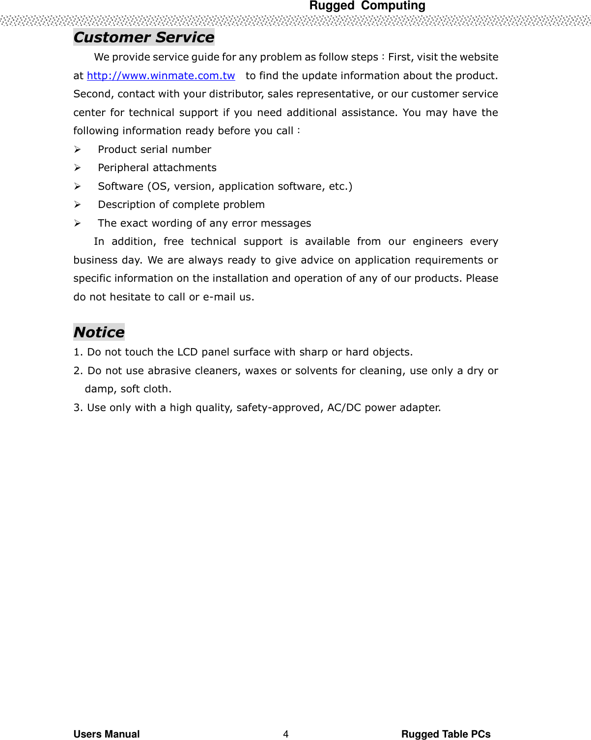  Rugged  Computing   Users Manual                                                                                                      Rugged Table PCs 4 Customer Service We provide service guide for any problem as follow steps：First, visit the website at http://www.winmate.com.tw    to find the update information about the product. Second, contact with your distributor, sales representative, or our customer service center for technical support if you need additional assistance. You may have the following information ready before you call：  Product serial number  Peripheral attachments  Software (OS, version, application software, etc.)  Description of complete problem    The exact wording of any error messages In  addition,  free  technical  support  is  available  from  our  engineers  every business day. We are always ready to give advice on application requirements or specific information on the installation and operation of any of our products. Please do not hesitate to call or e-mail us.  Notice 1. Do not touch the LCD panel surface with sharp or hard objects. 2. Do not use abrasive cleaners, waxes or solvents for cleaning, use only a dry or damp, soft cloth. 3. Use only with a high quality, safety-approved, AC/DC power adapter. 