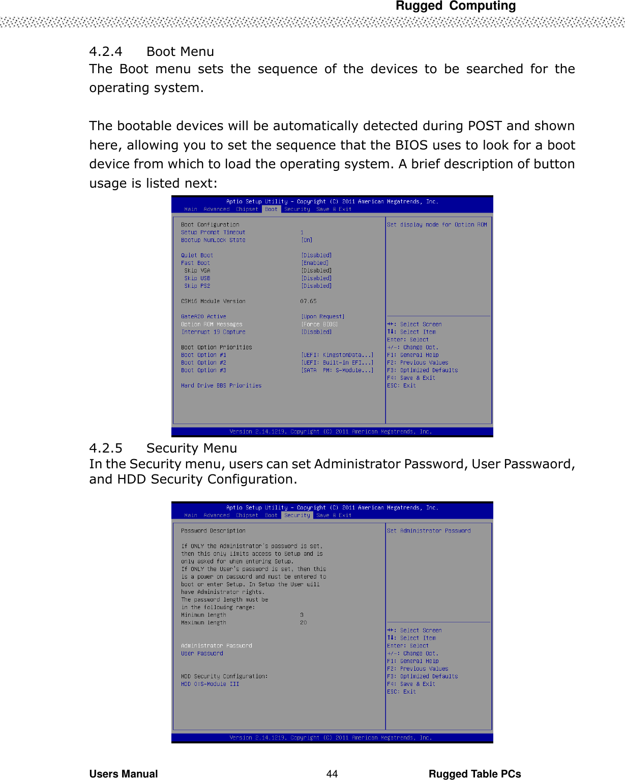 Rugged  Computing             Users Manual                                                                                                      Rugged Table PCs 44 4.2.4   Boot Menu The  Boot  menu  sets  the  sequence  of  the  devices  to  be  searched  for  the operating system.  The bootable devices will be automatically detected during POST and shown here, allowing you to set the sequence that the BIOS uses to look for a boot device from which to load the operating system. A brief description of button usage is listed next:  4.2.5   Security Menu In the Security menu, users can set Administrator Password, User Passwaord, and HDD Security Configuration.    