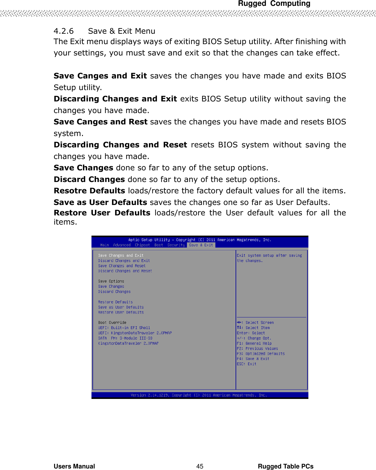 Rugged  Computing             Users Manual                                                                                                      Rugged Table PCs 45 4.2.6   Save &amp; Exit Menu The Exit menu displays ways of exiting BIOS Setup utility. After finishing with your settings, you must save and exit so that the changes can take effect.  Save Canges and Exit saves the changes you have made and exits BIOS Setup utility. Discarding Changes and Exit exits BIOS Setup utility without saving the changes you have made. Save Canges and Rest saves the changes you have made and resets BIOS system. Discarding  Changes  and  Reset  resets  BIOS  system  without  saving  the changes you have made. Save Changes done so far to any of the setup options. Discard Changes done so far to any of the setup options. Resotre Defaults loads/restore the factory default values for all the items. Save as User Defaults saves the changes one so far as User Defaults. Restore  User  Defaults  loads/restore  the  User  default  values  for  all  the items.         