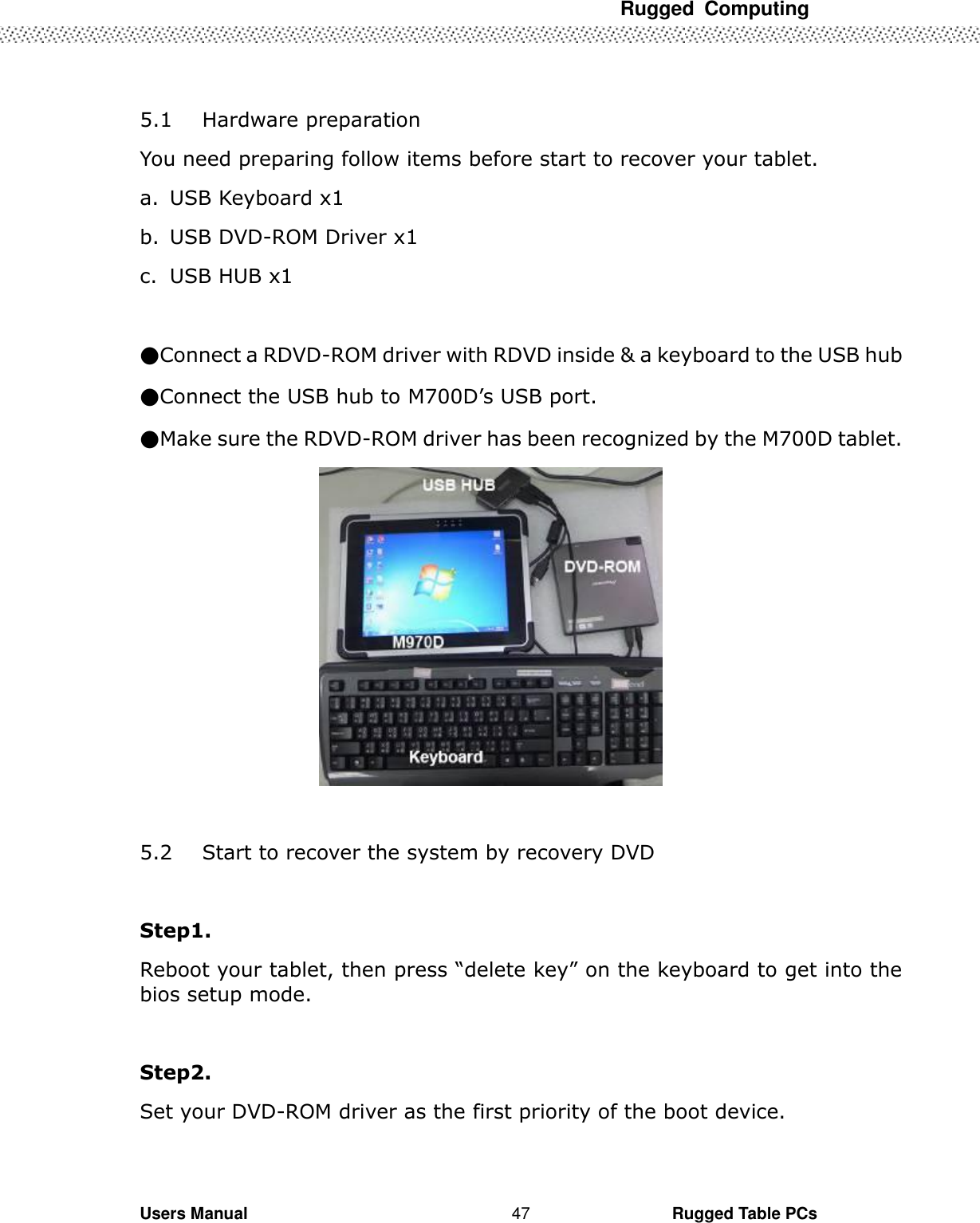 Rugged  Computing             Users Manual                                                                                                      Rugged Table PCs 47  5.1 Hardware preparation You need preparing follow items before start to recover your tablet. a. USB Keyboard x1 b. USB DVD-ROM Driver x1 c. USB HUB x1  ●Connect a RDVD-ROM driver with RDVD inside &amp; a keyboard to the USB hub   ●Connect the USB hub to M700D’s USB port. ●Make sure the RDVD-ROM driver has been recognized by the M700D tablet.   5.2 Start to recover the system by recovery DVD  Step1. Reboot your tablet, then press “delete key” on the keyboard to get into the bios setup mode.  Step2. Set your DVD-ROM driver as the first priority of the boot device. 