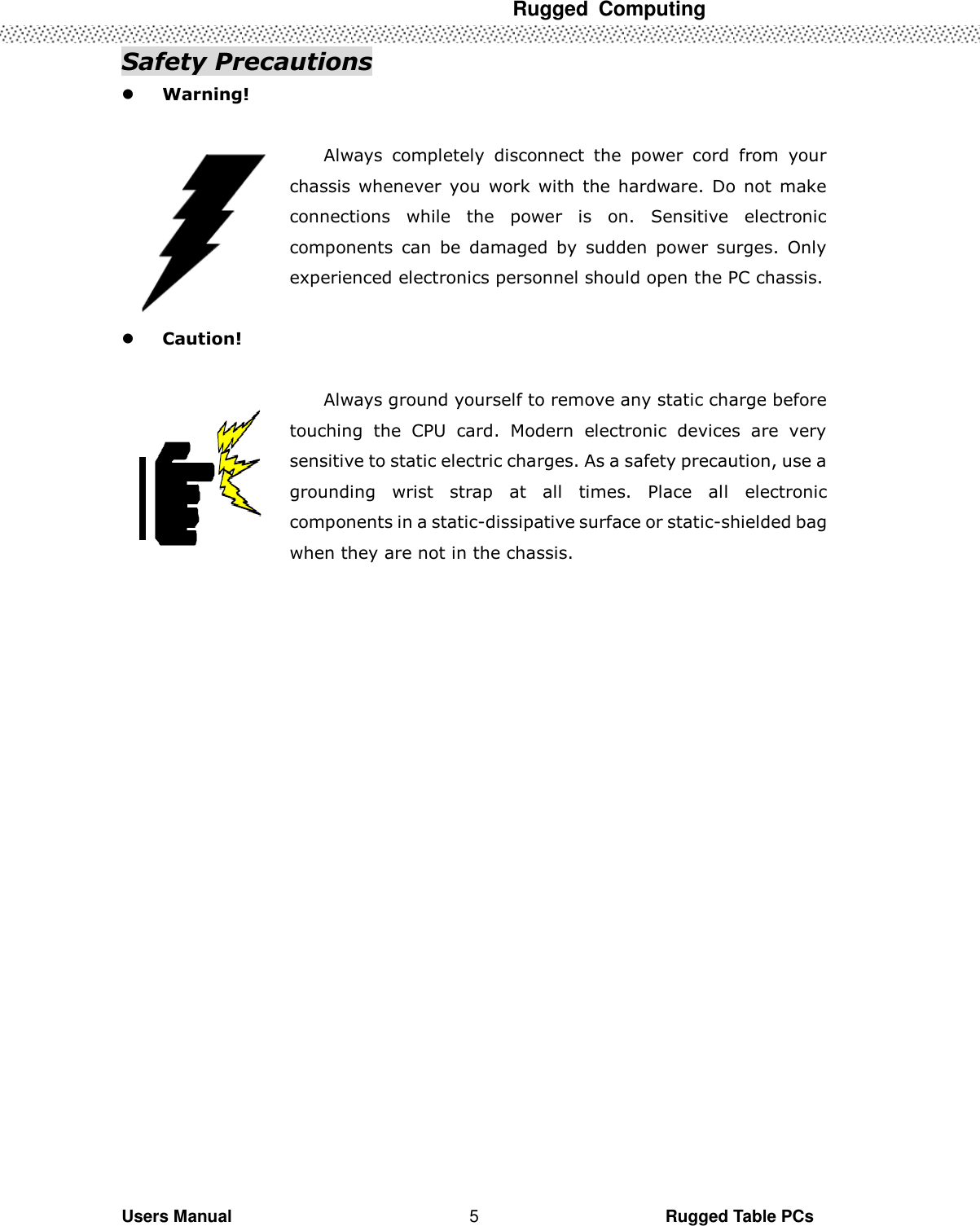  Rugged  Computing   Users Manual                                                                                                      Rugged Table PCs 5 Safety Precautions  Warning!  Always  completely  disconnect  the  power  cord  from  your chassis  whenever  you  work  with  the  hardware.  Do  not  make connections  while  the  power  is  on.  Sensitive  electronic components  can  be  damaged  by  sudden  power  surges.  Only experienced electronics personnel should open the PC chassis.   Caution!  Always ground yourself to remove any static charge before touching  the  CPU  card.  Modern  electronic  devices  are  very sensitive to static electric charges. As a safety precaution, use a grounding  wrist  strap  at  all  times.  Place  all  electronic components in a static-dissipative surface or static-shielded bag when they are not in the chassis.                 