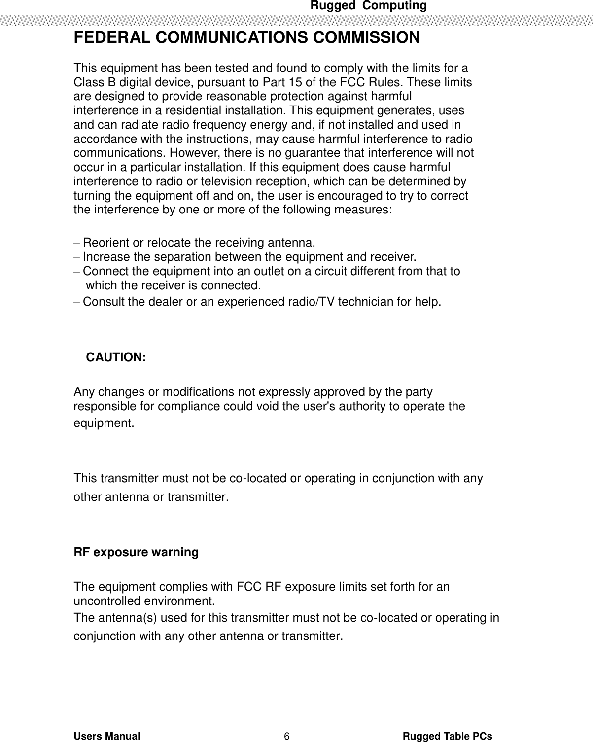  Rugged  Computing   Users Manual                                                                                                      Rugged Table PCs 6 FEDERAL COMMUNICATIONS COMMISSION  This equipment has been tested and found to comply with the limits for a Class B digital device, pursuant to Part 15 of the FCC Rules. These limits are designed to provide reasonable protection against harmful interference in a residential installation. This equipment generates, uses and can radiate radio frequency energy and, if not installed and used in accordance with the instructions, may cause harmful interference to radio communications. However, there is no guarantee that interference will not occur in a particular installation. If this equipment does cause harmful interference to radio or television reception, which can be determined by turning the equipment off and on, the user is encouraged to try to correct the interference by one or more of the following measures:  – Reorient or relocate the receiving antenna. – Increase the separation between the equipment and receiver. – Connect the equipment into an outlet on a circuit different from that to   which the receiver is connected. – Consult the dealer or an experienced radio/TV technician for help.    CAUTION:  Any changes or modifications not expressly approved by the party responsible for compliance could void the user&apos;s authority to operate the equipment.  This transmitter must not be co-located or operating in conjunction with any other antenna or transmitter.  RF exposure warning  The equipment complies with FCC RF exposure limits set forth for an uncontrolled environment.   The antenna(s) used for this transmitter must not be co-located or operating in conjunction with any other antenna or transmitter.     