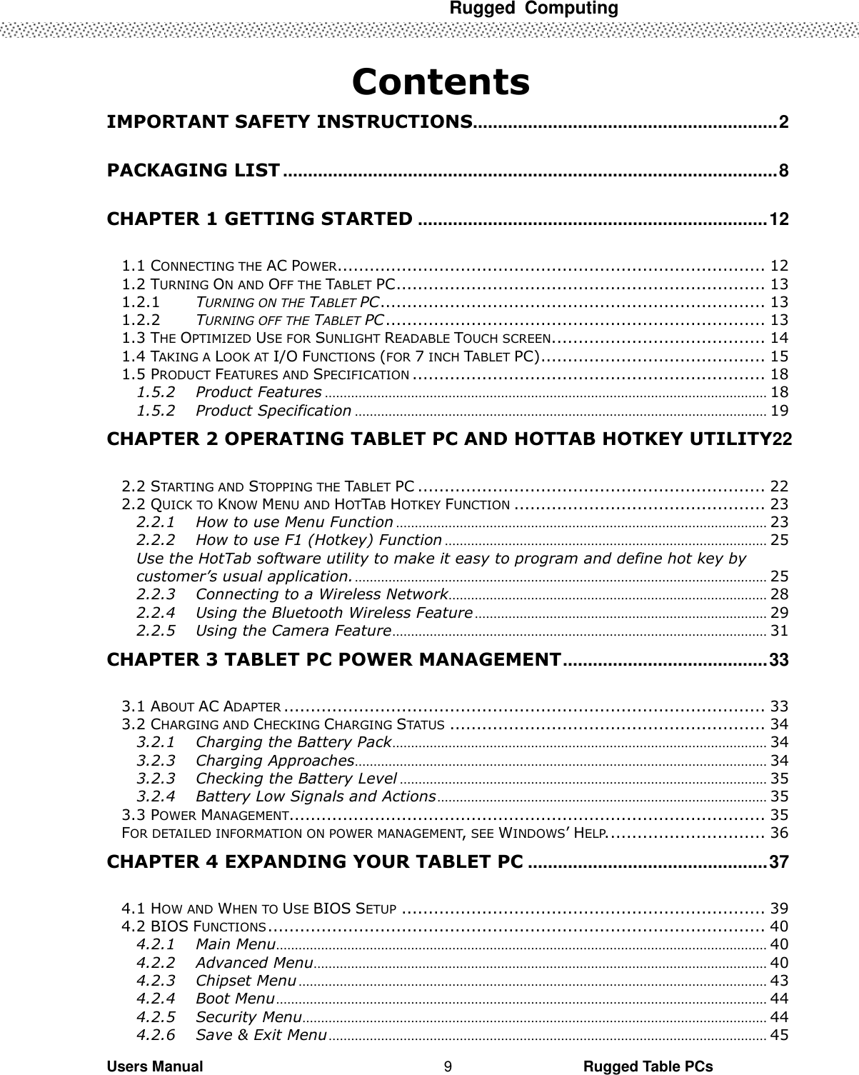  Rugged  Computing   Users Manual                                                                                                      Rugged Table PCs 9  Contents IMPORTANT SAFETY INSTRUCTIONS............................................................. 2 PACKAGING LIST ................................................................................................... 8 CHAPTER 1 GETTING STARTED ...................................................................... 12 1.1 CONNECTING THE AC POWER ................................................................................ 12 1.2 TURNING ON AND OFF THE TABLET PC ..................................................................... 13 1.2.1 TURNING ON THE TABLET PC ........................................................................ 13 1.2.2 TURNING OFF THE TABLET PC ....................................................................... 13 1.3 THE OPTIMIZED USE FOR SUNLIGHT READABLE TOUCH SCREEN. ....................................... 14 1.4 TAKING A LOOK AT I/O FUNCTIONS (FOR 7 INCH TABLET PC) .......................................... 15 1.5 PRODUCT FEATURES AND SPECIFICATION .................................................................. 18 1.5.2 Product Features ...................................................................................................................... 18 1.5.2 Product Specification .............................................................................................................. 19 CHAPTER 2 OPERATING TABLET PC AND HOTTAB HOTKEY UTILITY22 2.2 STARTING AND STOPPING THE TABLET PC ................................................................. 22 2.2 QUICK TO KNOW MENU AND HOTTAB HOTKEY FUNCTION ............................................... 23 2.2.1 How to use Menu Function ................................................................................................... 23 2.2.2 How to use F1 (Hotkey) Function ...................................................................................... 25 Use the HotTab software utility to make it easy to program and define hot key by customer’s usual application. .............................................................................................................. 25 2.2.3 Connecting to a Wireless Network ..................................................................................... 28 2.2.4 Using the Bluetooth Wireless Feature .............................................................................. 29 2.2.5 Using the Camera Feature .................................................................................................... 31 CHAPTER 3 TABLET PC POWER MANAGEMENT ......................................... 33 3.1 ABOUT AC ADAPTER .......................................................................................... 33 3.2 CHARGING AND CHECKING CHARGING STATUS ........................................................... 34 3.2.1 Charging the Battery Pack .................................................................................................... 34 3.2.3 Charging Approaches .............................................................................................................. 34 3.2.3 Checking the Battery Level .................................................................................................. 35 3.2.4 Battery Low Signals and Actions ........................................................................................ 35 3.3 POWER MANAGEMENT......................................................................................... 35 FOR DETAILED INFORMATION ON POWER MANAGEMENT, SEE WINDOWS’ HELP. ............................. 36 CHAPTER 4 EXPANDING YOUR TABLET PC ................................................ 37 4.1 HOW AND WHEN TO USE BIOS SETUP .................................................................... 39 4.2 BIOS FUNCTIONS ............................................................................................. 40 4.2.1 Main Menu ................................................................................................................................... 40 4.2.2 Advanced Menu ......................................................................................................................... 40 4.2.3 Chipset Menu ............................................................................................................................. 43 4.2.4 Boot Menu ................................................................................................................................... 44 4.2.5 Security Menu ............................................................................................................................ 44 4.2.6 Save &amp; Exit Menu ..................................................................................................................... 45 