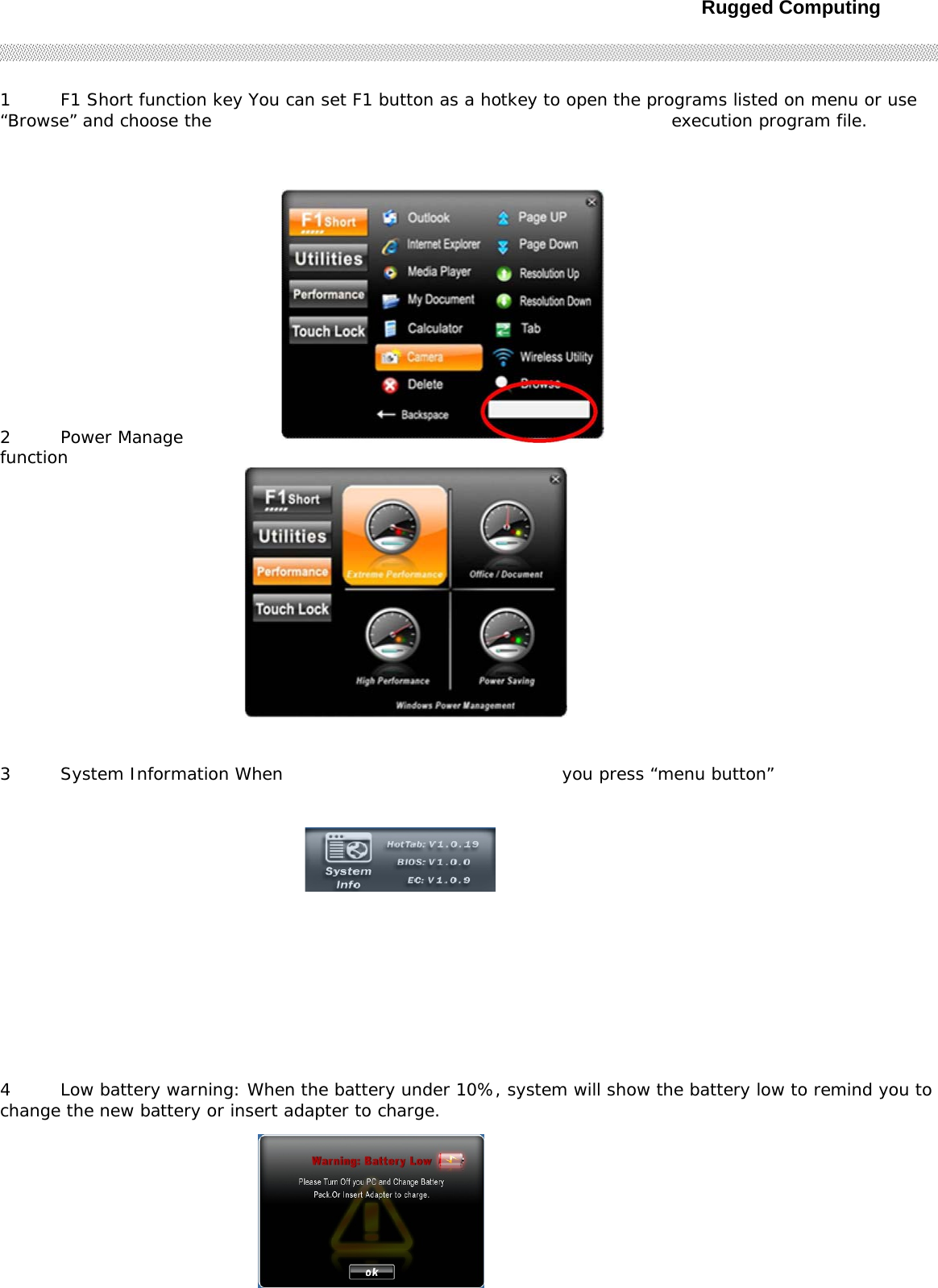 Rugged Computing291 F1 Short function key You can set F1 button as a hotkey to open the programs listed on menu or use “Browse” and choose the  execution program file.  2 Power Manage function  3 System Information When  you press “menu button”  4 Low battery warning: When the battery under 10%, system will show the battery low to remind you to change the new battery or insert adapter to charge.        