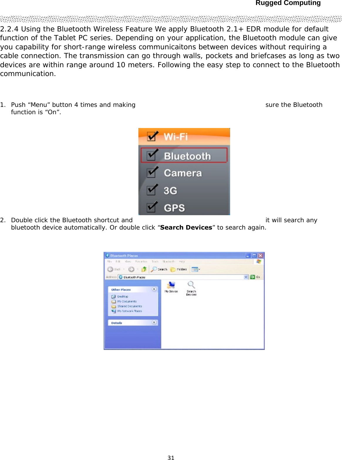 Rugged Computing312.2.4 Using the Bluetooth Wireless Feature We apply Bluetooth 2.1+ EDR module for default function of the Tablet PC series. Depending on your application, the Bluetooth module can give you capability for short-range wireless communicaitons between devices without requiring a cable connection. The transmission can go through walls, pockets and briefcases as long as two devices are within range around 10 meters. Following the easy step to connect to the Bluetooth communication.  1. Push “Menu” button 4 times and making  sure the Bluetooth function is “On”.  2. Double click the Bluetooth shortcut and  it will search any bluetooth device automatically. Or double click “Search Devices” to search again.     